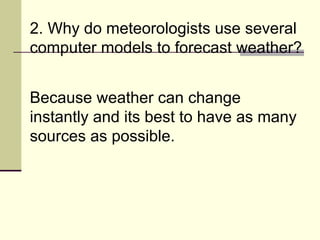 2. Why do meteorologists use several computer models to forecast weather?  Because weather can change instantly and its best to have as many sources as possible. 