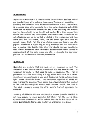 MOUSSELINE 
Mousseline is made out of a combination of uncooked meat that are pureed 
and bound with egg white and sometimes cream. They are set by cooking. 
Normally, the forcemeat for a mousseline is made out of fish. The raw fish 
is processed along with egg white to a fine paste. Seasoning and a little 
cream can be incorporated towards the end of the procesing. The mixture 
may be flavored with herbs like dill and parsley. It is then spooned into 
moulds like a timbale and then covered and steamed until the mixture has 
set. Mousseline can be served hot or chilled in the refrigerator and then 
serve cold. Fish like salmon, trout, sole and other light white fish are 
normally used. Shell- fish like crab, shrimp, prawn and lobster are also 
popular. Mousseline is a good way to use p trimmings and left overs while 
pre- preparing fish. Besides fish, other ingredients like ham can also be 
used to make mousseline. Small timbales of mousseline can also be used as an 
accompaniment of the main course and also to decorate the cold meat 
platters that are set out on a buffet presentation. 
QUENELLES 
Quenelles are products that are made out of forcemeat as well. The 
forcemeat in this case is fish and is made out of a raw meat mixture. The 
forcemeat is similar to that used to make a mousseline. The fish is 
processed to a fine puree along with egg white which acts as a binder. 
Sometimes, bechamel sauce is also used. Seasonings, herbs and sometimes, 
light spices can also be added. Two tablespoons dipped in hot water are 
used to shape the quenelles. These oblong shaped quenelles are then poached 
in fish stock for a couple of minutes until they are cooked. The stock is 
then used to prepare a sauce like a Fish Veloute that will accompany the 
quenelles. 
A variety of different fish can be utilised to prepare quenelle. Shellfish is 
not very popular to make quenelles, but fleshy fish like cod is ideal. 
Quenelles can be served hot with a suitable sauce as the fish course on the 
menu. Quenelles also feature as a starter for luncheon or even dinner 
3 
 