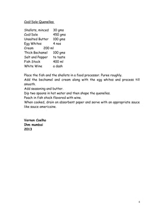 Cod/Sole Quenelles 
Shallots, minced 30 gms 
Cod/Sole 450 gms 
Unsalted Butter 100 gms 
Egg Whites 4 nos 
Cream 200 ml 
Thick Bechamel 100 gms 
Salt and Pepper to taste 
Fish Stock 400 ml 
White Wine a dash 
Place the fish and the shallots in a food processor. Puree roughly. 
Add the bechamel and cream along with the egg whites and process till 
smooth. 
Add seasoning and butter. 
Dip two spoons in hot water and then shape the quenelles. 
Poach in fish stock flavored with wine. 
When cooked, drain on absorbent paper and serve with an appropriate sauce 
like sauce americaine. 
Vernon Coelho 
Ihm mumbai 
2013 
4 
