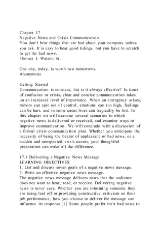 Chapter 17
Negative News and Crisis Communication
You don’t hear things that are bad about your company unless
you ask. It is easy to hear good tidings, but you have to scratch
to get the bad news.
Thomas J. Watson Sr.
One day, today, is worth two tomorrows.
Anonymous
Getting Started
Communication is constant, but is it always effective? In times
of confusion or crisis, clear and concise communication takes
on an increased level of importance. When an emergency arises,
rumors can spin out of control, emotions can run high, feelings
can be hurt, and in some cases lives can tragically be lost. In
this chapter we will examine several scenarios in which
negative news is delivered or received, and examine ways to
improve communication. We will conclude with a discussion of
a formal crisis communication plan. Whether you anticipate the
necessity of being the bearer of unpleasant or bad news, or a
sudden and unexpected crisis occurs, your thoughtful
preparation can make all the difference.
17.1 Delivering a Negative News Message
LEARNING OBJECTIVES
1. List and discuss seven goals of a negative news message.
2. Write an effective negative news message.
The negative news message delivers news that the audience
does not want to hear, read, or receive. Delivering negative
news is never easy. Whether you are informing someone they
are being laid off or providing constructive criticism on their
job performance, how you choose to deliver the message can
influence its response.[1] Some people prefer their bad news to
 
