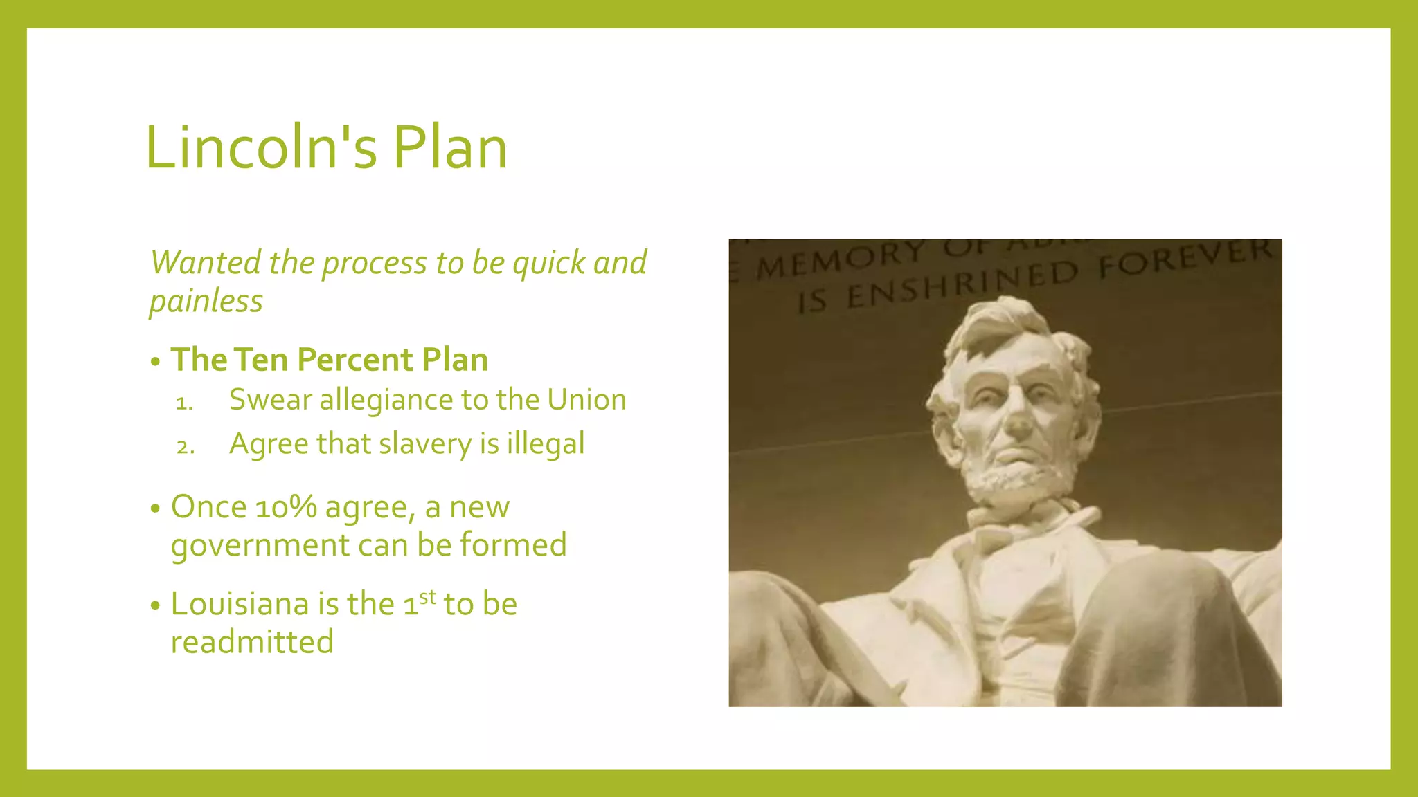 Lincoln's Plan 
Wanted the process to be quick and 
painless 
• TheTen Percent Plan 
1. Swear allegiance to the Union 
2. Agree that slavery is illegal 
• Once 10% agree, a new 
government can be formed 
• Louisiana is the 1st to be 
readmitted 
 
