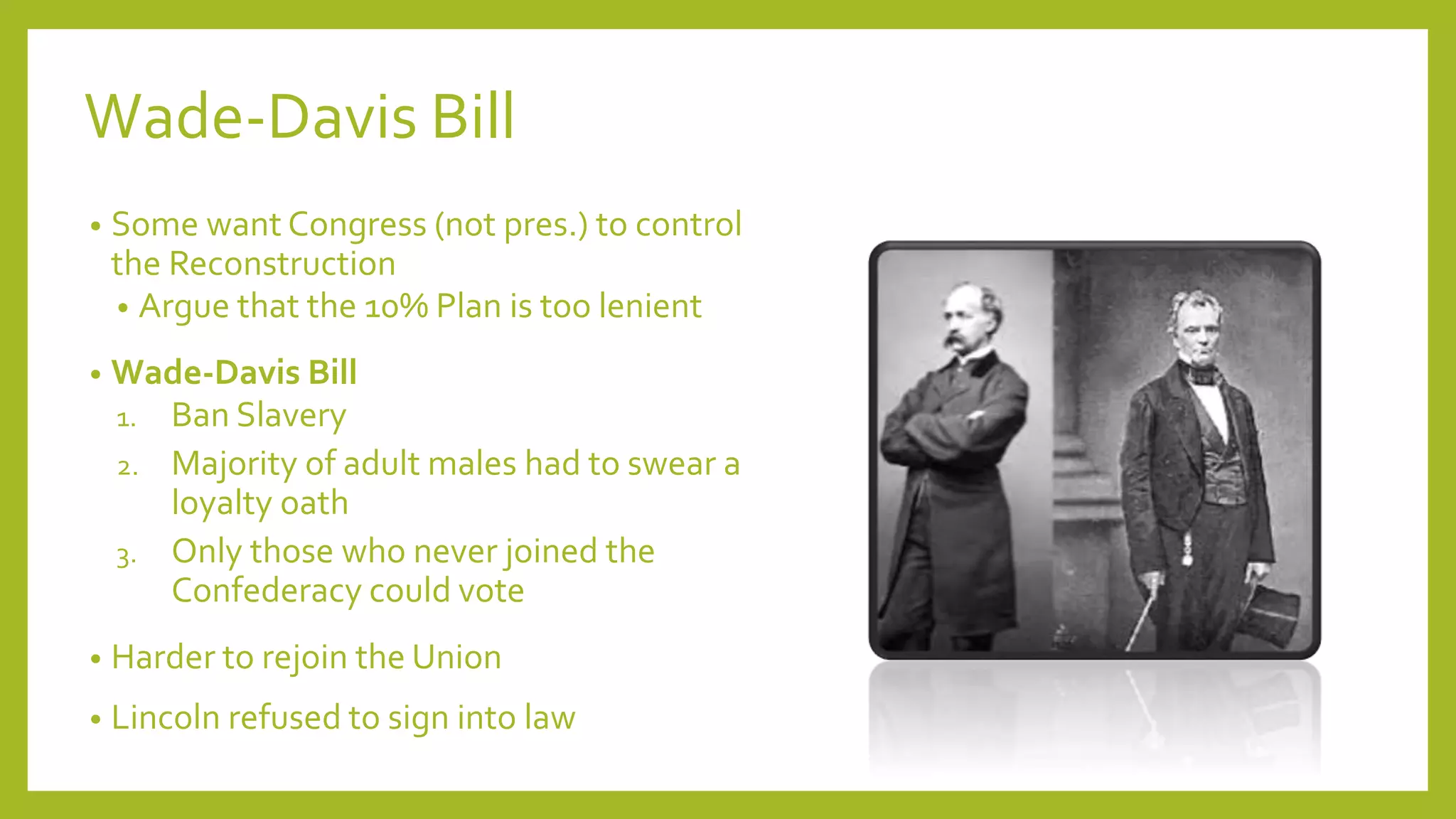 Wade-Davis Bill 
• Some want Congress (not pres.) to control 
the Reconstruction 
• Argue that the 10% Plan is too lenient 
• Wade-Davis Bill 
1. Ban Slavery 
2. Majority of adult males had to swear a 
loyalty oath 
3. Only those who never joined the 
Confederacy could vote 
• Harder to rejoin the Union 
• Lincoln refused to sign into law 
 