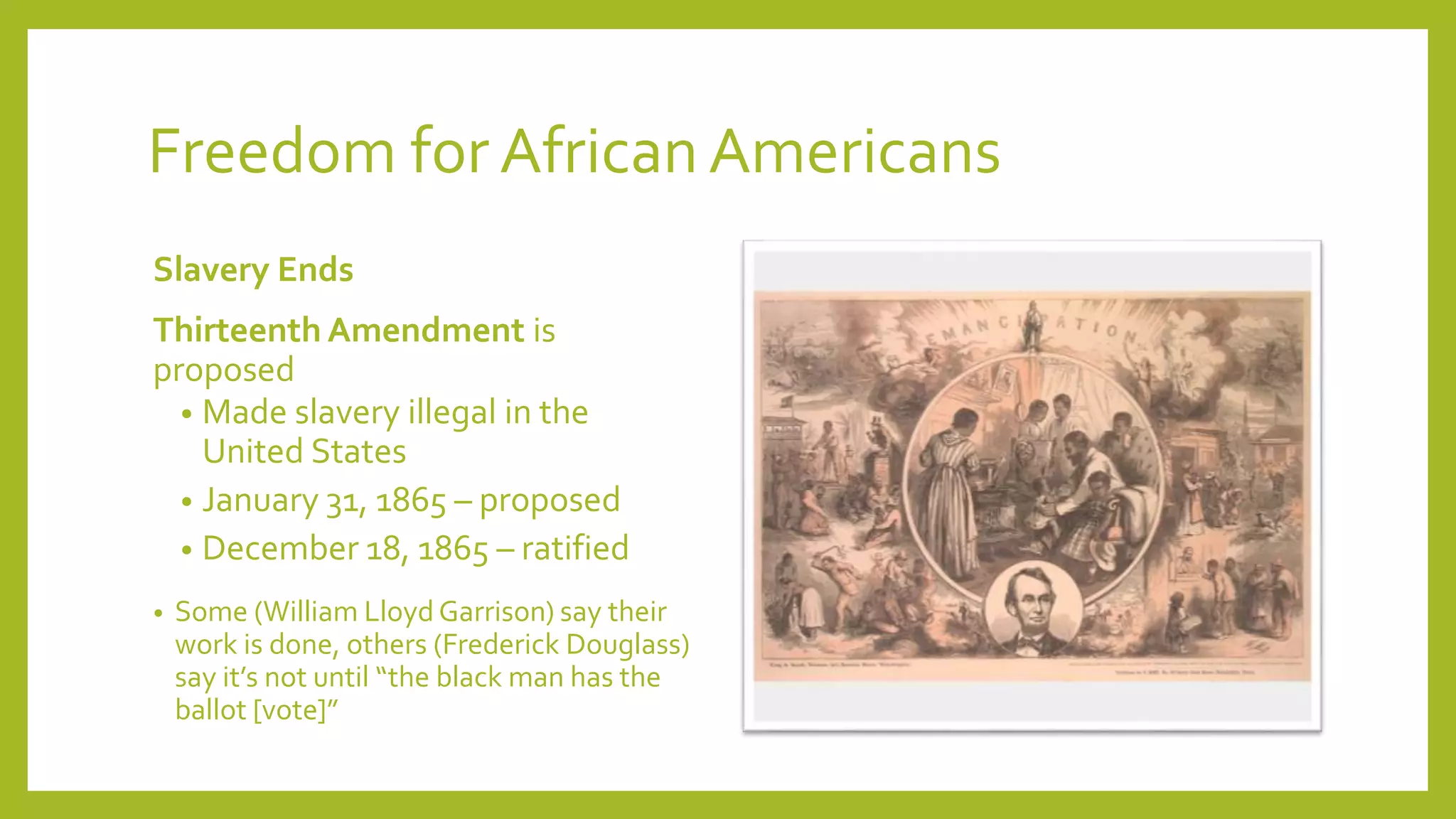 Freedom for African Americans 
Slavery Ends 
Thirteenth Amendment is 
proposed 
• Made slavery illegal in the 
United States 
• January 31, 1865 – proposed 
• December 18, 1865 – ratified 
• Some (William Lloyd Garrison) say their 
work is done, others (Frederick Douglass) 
say it’s not until “the black man has the 
ballot [vote]” 
 