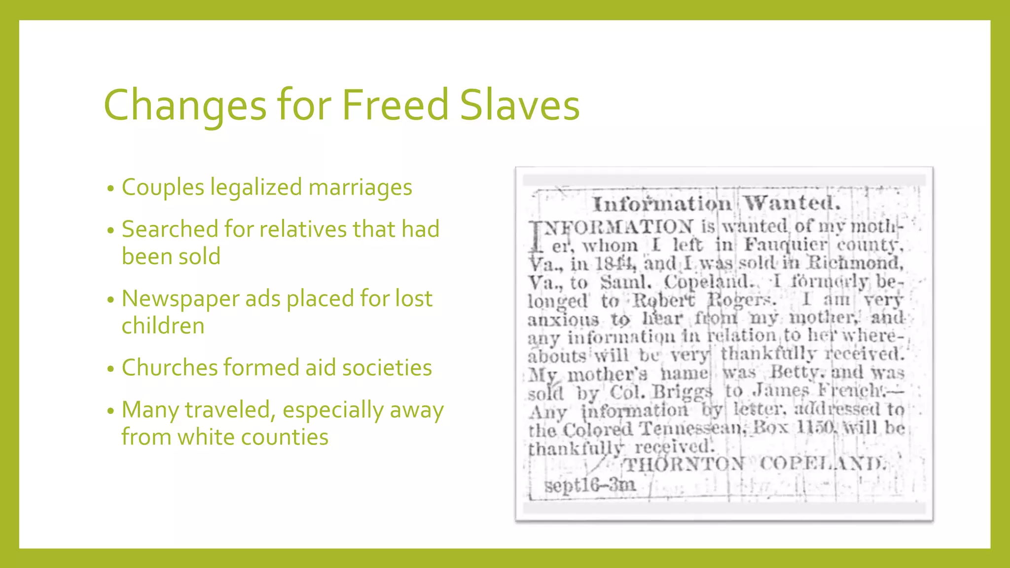 Changes for Freed Slaves 
• Couples legalized marriages 
• Searched for relatives that had 
been sold 
• Newspaper ads placed for lost 
children 
• Churches formed aid societies 
• Many traveled, especially away 
from white counties 
 