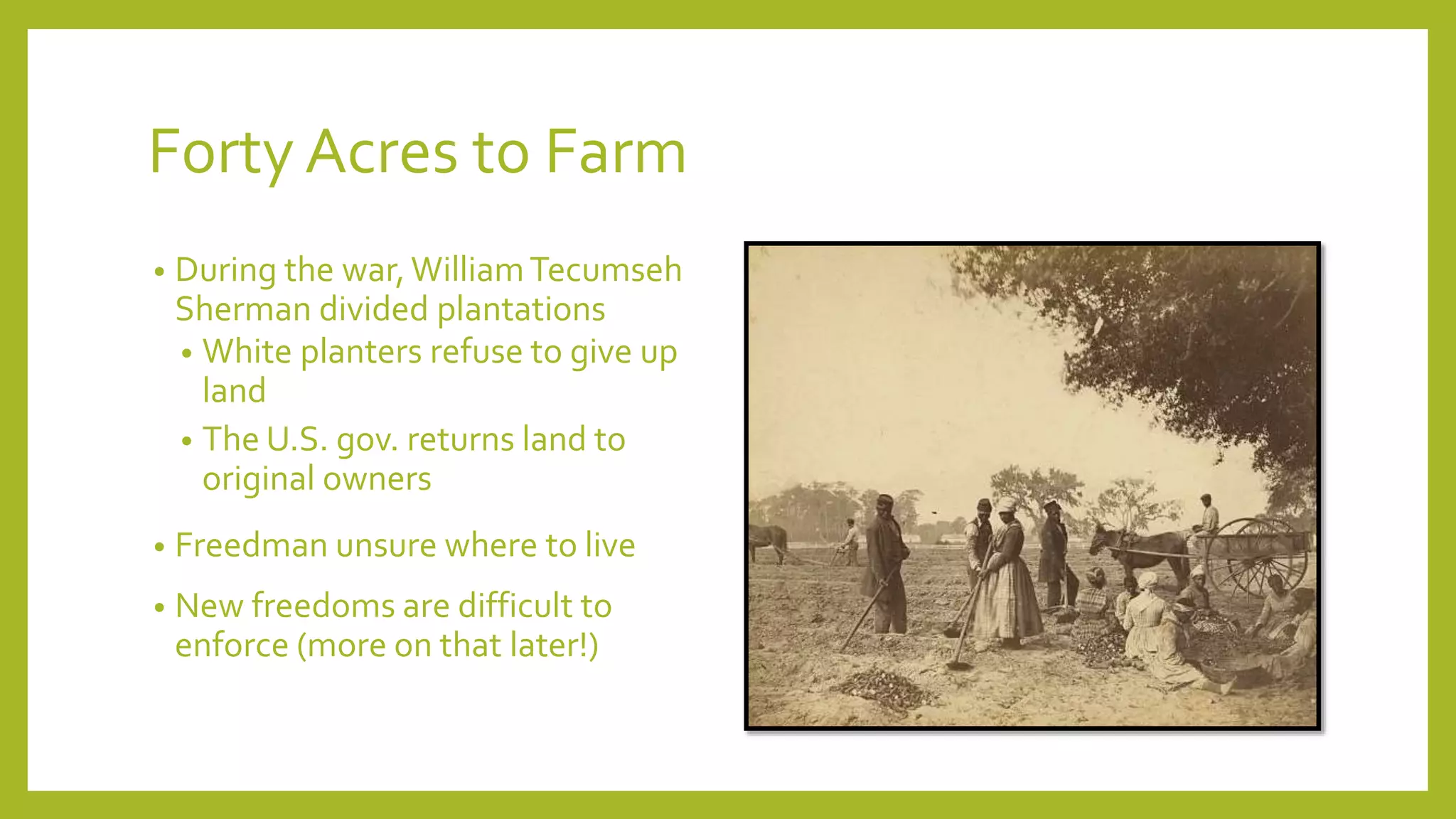 Forty Acres to Farm 
• During the war, William Tecumseh 
Sherman divided plantations 
• White planters refuse to give up 
land 
• The U.S. gov. returns land to 
original owners 
• Freedman unsure where to live 
• New freedoms are difficult to 
enforce (more on that later!) 
 