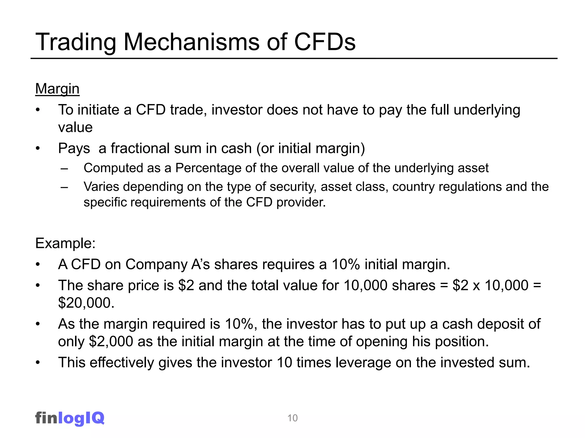 Trading Mechanisms of CFDs
Margin
• To initiate a CFD trade, investor does not have to pay the full underlying
   value
• Pays a fractional sum in cash (or initial margin)
    –   Computed as a Percentage of the overall value of the underlying asset
    –   Varies depending on the type of security, asset class, country regulations and the
        specific requirements of the CFD provider.


Example:
• A CFD on Company A‟s shares requires a 10% initial margin.
• The share price is $2 and the total value for 10,000 shares = $2 x 10,000 =
   $20,000.
• As the margin required is 10%, the investor has to put up a cash deposit of
   only $2,000 as the initial margin at the time of opening his position.
• This effectively gives the investor 10 times leverage on the invested sum.


finlogIQ                                   10
 