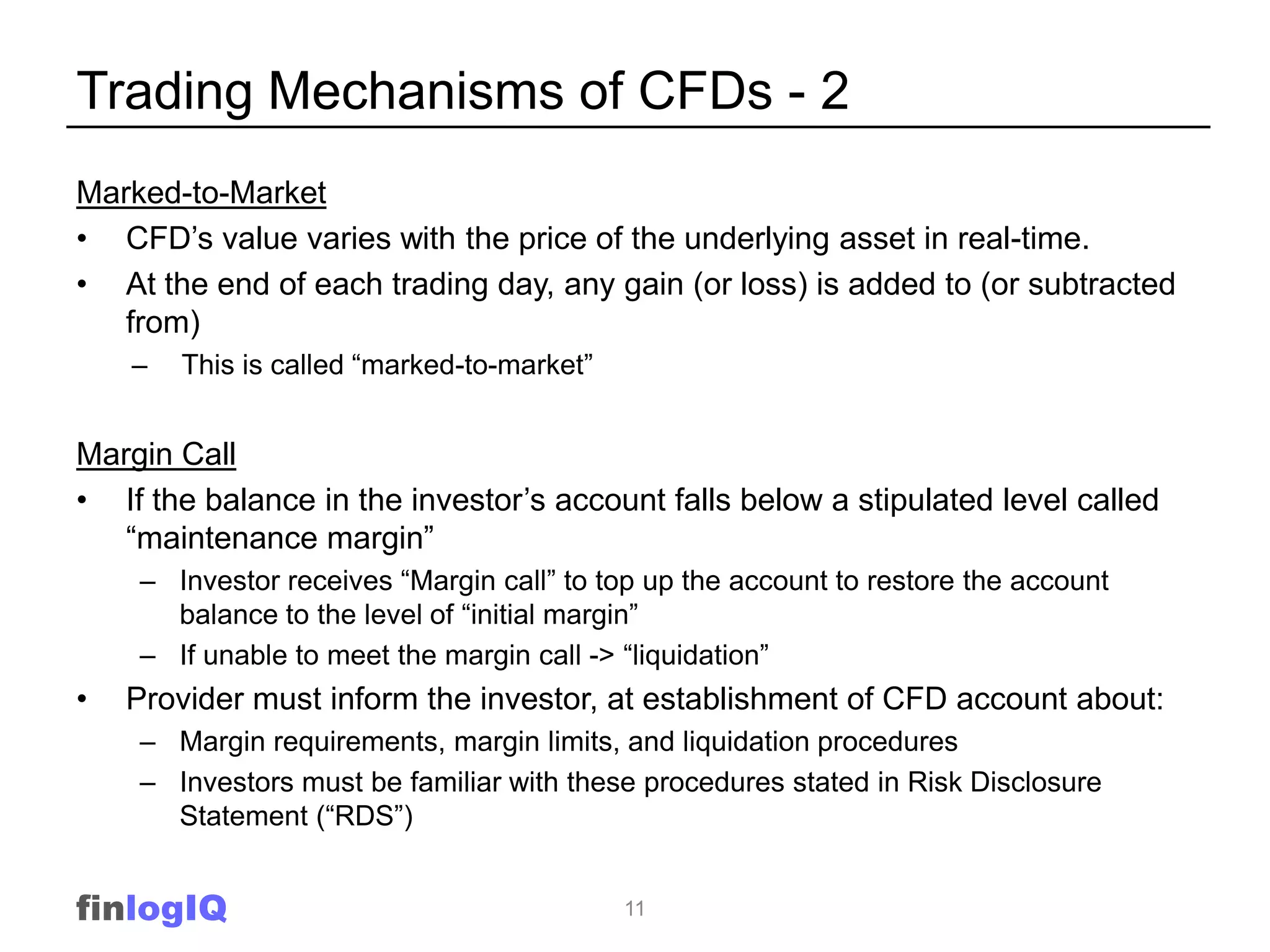 Trading Mechanisms of CFDs - 2
Marked-to-Market
• CFD‟s value varies with the price of the underlying asset in real-time.
• At the end of each trading day, any gain (or loss) is added to (or subtracted
   from)
    –   This is called “marked-to-market”


Margin Call
• If the balance in the investor‟s account falls below a stipulated level called
   “maintenance margin”
    – Investor receives “Margin call” to top up the account to restore the account
      balance to the level of “initial margin”
    – If unable to meet the margin call -> “liquidation”
•   Provider must inform the investor, at establishment of CFD account about:
    – Margin requirements, margin limits, and liquidation procedures
    – Investors must be familiar with these procedures stated in Risk Disclosure
      Statement (“RDS”)


finlogIQ                                    11
 