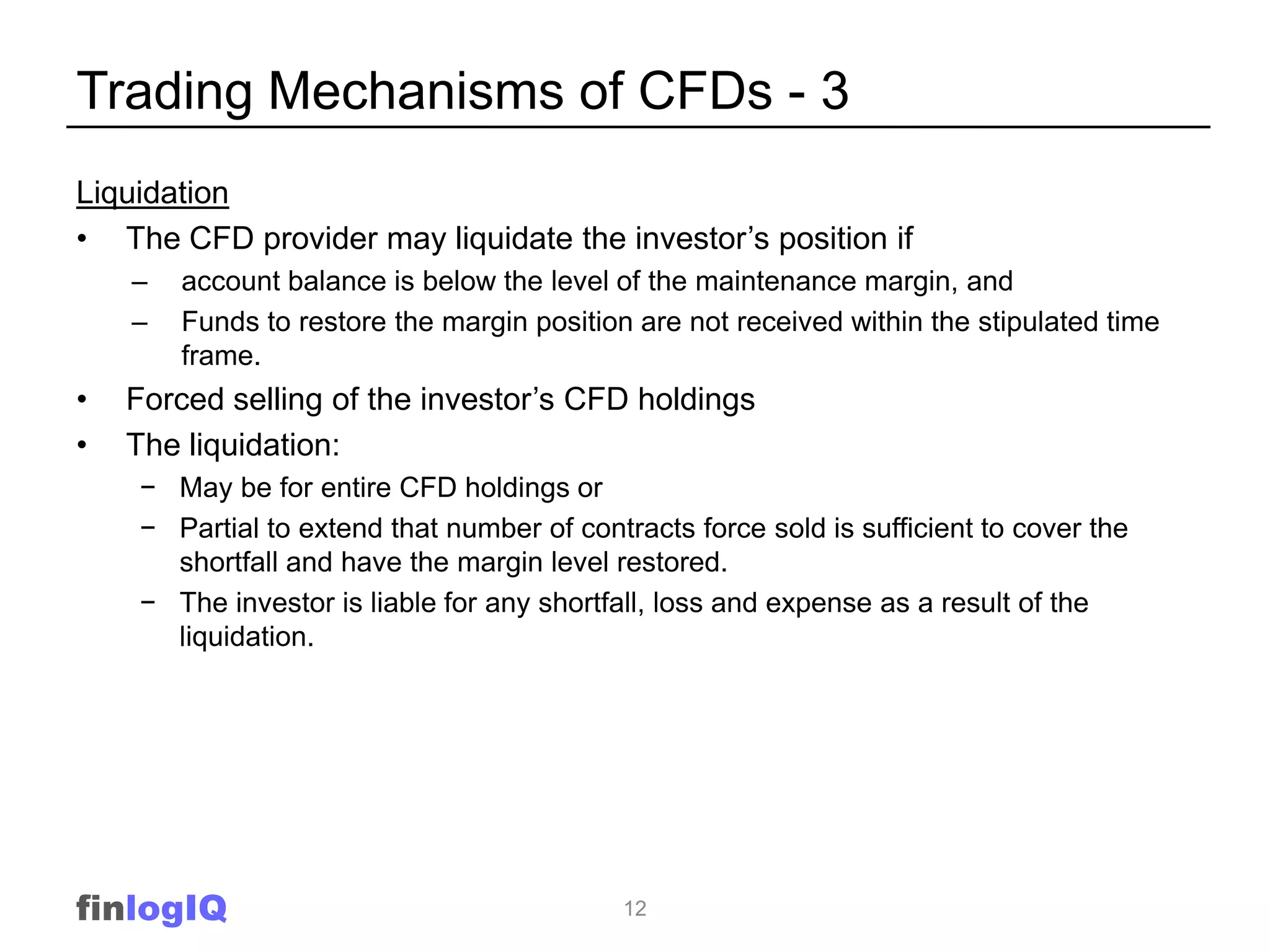 Trading Mechanisms of CFDs - 3
Liquidation
• The CFD provider may liquidate the investor‟s position if
    –   account balance is below the level of the maintenance margin, and
    –   Funds to restore the margin position are not received within the stipulated time
        frame.
•   Forced selling of the investor‟s CFD holdings
•   The liquidation:
    − May be for entire CFD holdings or
    − Partial to extend that number of contracts force sold is sufficient to cover the
      shortfall and have the margin level restored.
    − The investor is liable for any shortfall, loss and expense as a result of the
      liquidation.




finlogIQ                                    12
 