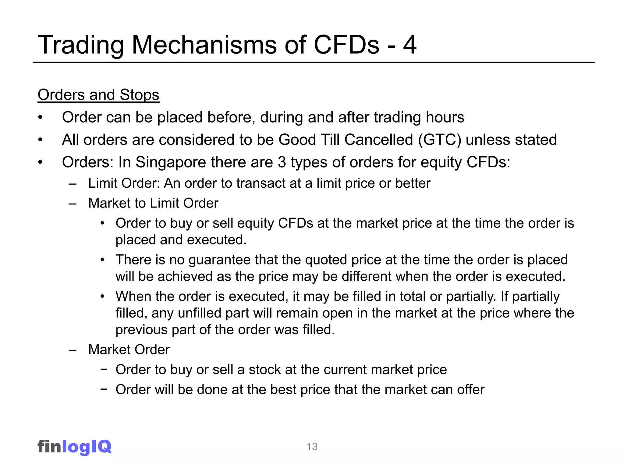 Trading Mechanisms of CFDs - 4
Orders and Stops
• Order can be placed before, during and after trading hours
• All orders are considered to be Good Till Cancelled (GTC) unless stated
• Orders: In Singapore there are 3 types of orders for equity CFDs:
    – Limit Order: An order to transact at a limit price or better
    – Market to Limit Order
        • Order to buy or sell equity CFDs at the market price at the time the order is
          placed and executed.
        • There is no guarantee that the quoted price at the time the order is placed
          will be achieved as the price may be different when the order is executed.
        • When the order is executed, it may be filled in total or partially. If partially
          filled, any unfilled part will remain open in the market at the price where the
          previous part of the order was filled.
    – Market Order
        − Order to buy or sell a stock at the current market price
        − Order will be done at the best price that the market can offer



finlogIQ                                    13
 