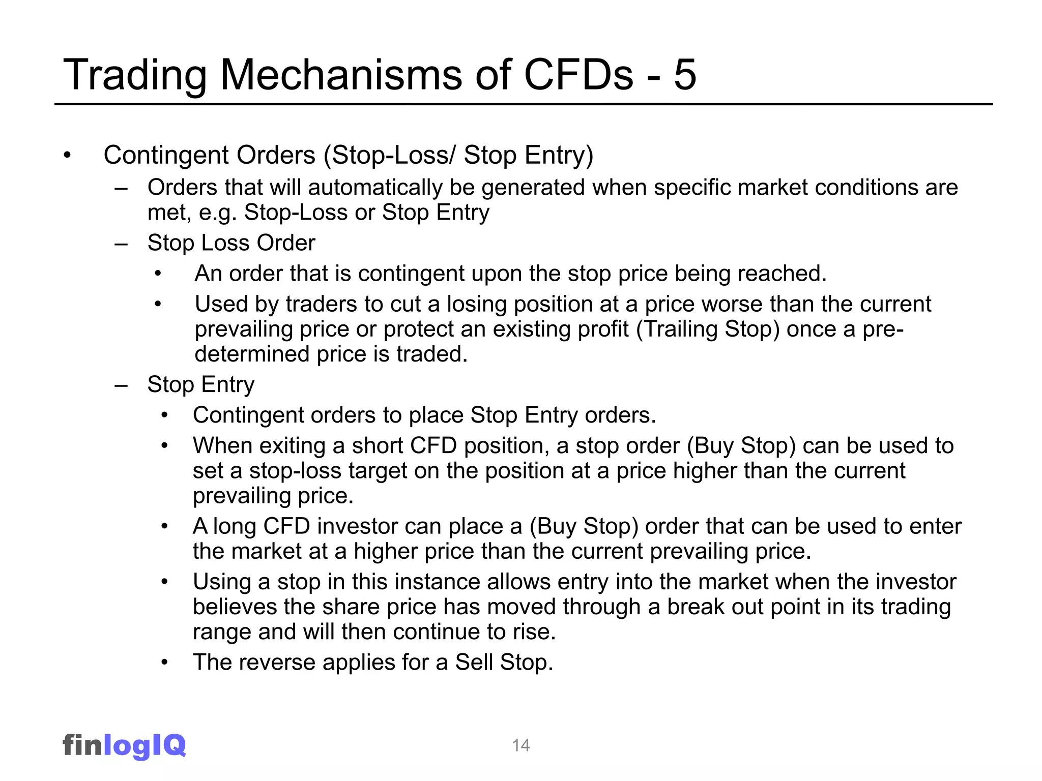 Trading Mechanisms of CFDs - 5
•   Contingent Orders (Stop-Loss/ Stop Entry)
    – Orders that will automatically be generated when specific market conditions are
      met, e.g. Stop-Loss or Stop Entry
    – Stop Loss Order
      • An order that is contingent upon the stop price being reached.
      • Used by traders to cut a losing position at a price worse than the current
          prevailing price or protect an existing profit (Trailing Stop) once a pre-
          determined price is traded.
    – Stop Entry
       • Contingent orders to place Stop Entry orders.
       • When exiting a short CFD position, a stop order (Buy Stop) can be used to
          set a stop-loss target on the position at a price higher than the current
          prevailing price.
       • A long CFD investor can place a (Buy Stop) order that can be used to enter
          the market at a higher price than the current prevailing price.
       • Using a stop in this instance allows entry into the market when the investor
          believes the share price has moved through a break out point in its trading
          range and will then continue to rise.
       • The reverse applies for a Sell Stop.


finlogIQ                                 14
 