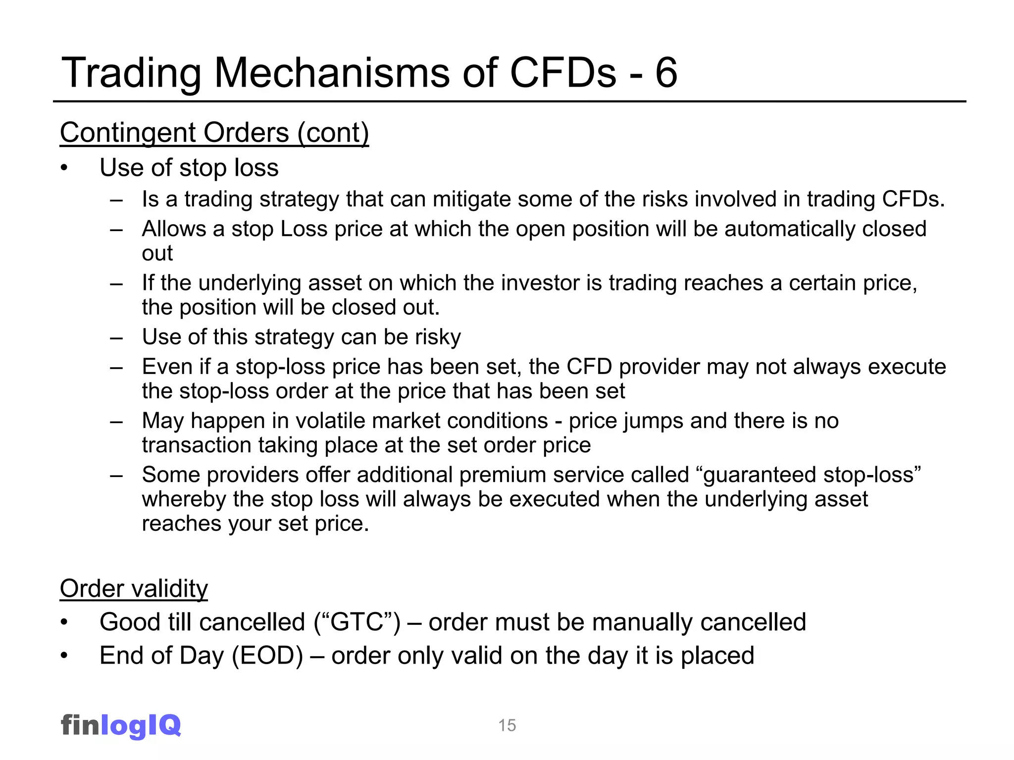 Trading Mechanisms of CFDs - 6
Contingent Orders (cont)
•   Use of stop loss
    – Is a trading strategy that can mitigate some of the risks involved in trading CFDs.
    – Allows a stop Loss price at which the open position will be automatically closed
      out
    – If the underlying asset on which the investor is trading reaches a certain price,
      the position will be closed out.
    – Use of this strategy can be risky
    – Even if a stop-loss price has been set, the CFD provider may not always execute
      the stop-loss order at the price that has been set
    – May happen in volatile market conditions - price jumps and there is no
      transaction taking place at the set order price
    – Some providers offer additional premium service called “guaranteed stop-loss”
      whereby the stop loss will always be executed when the underlying asset
      reaches your set price.

Order validity
• Good till cancelled (“GTC”) – order must be manually cancelled
• End of Day (EOD) – order only valid on the day it is placed

finlogIQ                                   15
 