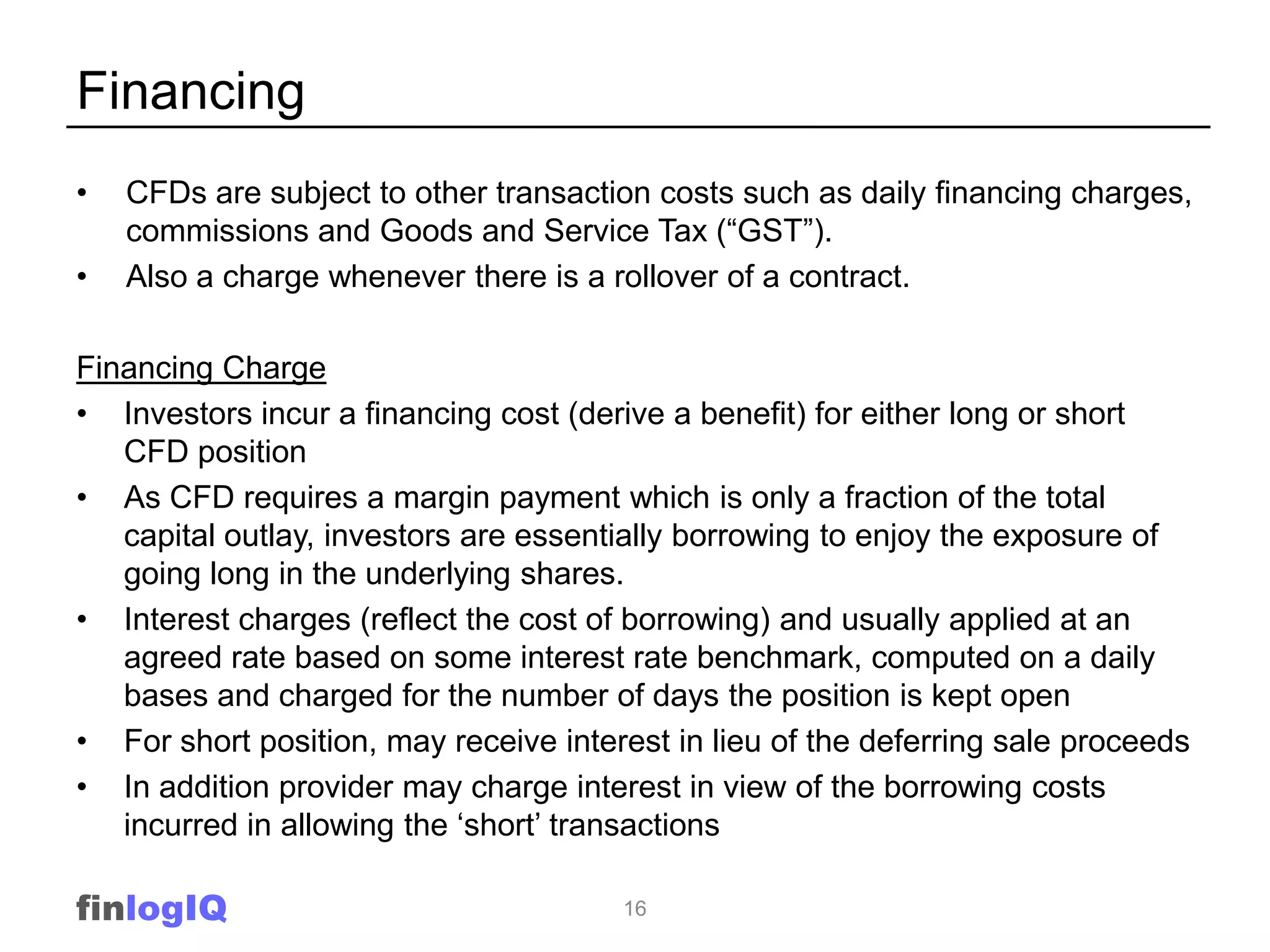 Financing
•   CFDs are subject to other transaction costs such as daily financing charges,
    commissions and Goods and Service Tax (“GST”).
•   Also a charge whenever there is a rollover of a contract.

Financing Charge
• Investors incur a financing cost (derive a benefit) for either long or short
   CFD position
• As CFD requires a margin payment which is only a fraction of the total
   capital outlay, investors are essentially borrowing to enjoy the exposure of
   going long in the underlying shares.
• Interest charges (reflect the cost of borrowing) and usually applied at an
   agreed rate based on some interest rate benchmark, computed on a daily
   bases and charged for the number of days the position is kept open
• For short position, may receive interest in lieu of the deferring sale proceeds
• In addition provider may charge interest in view of the borrowing costs
   incurred in allowing the „short‟ transactions

finlogIQ                               16
 