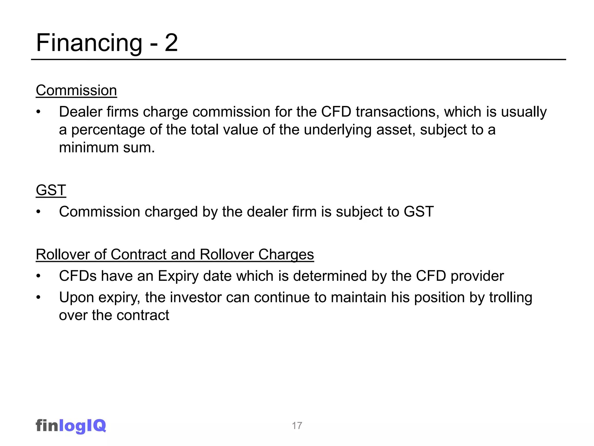Financing - 2
Commission
• Dealer firms charge commission for the CFD transactions, which is usually
  a percentage of the total value of the underlying asset, subject to a
  minimum sum.

GST
• Commission charged by the dealer firm is subject to GST

Rollover of Contract and Rollover Charges
• CFDs have an Expiry date which is determined by the CFD provider
• Upon expiry, the investor can continue to maintain his position by trolling
   over the contract




finlogIQ                               17
 