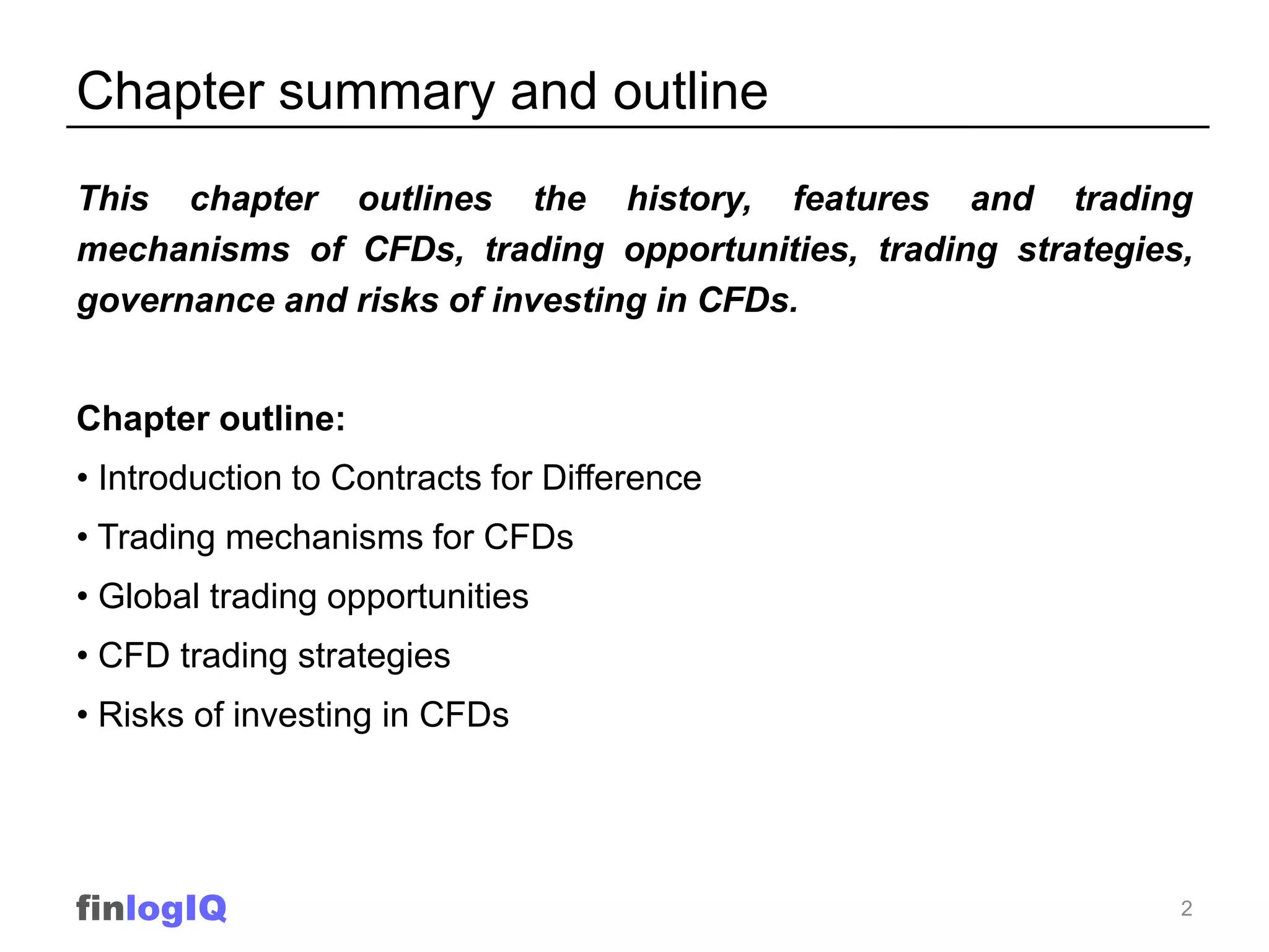 Chapter summary and outline
This chapter outlines the history, features and trading
mechanisms of CFDs, trading opportunities, trading strategies,
governance and risks of investing in CFDs.


Chapter outline:
• Introduction to Contracts for Difference
• Trading mechanisms for CFDs
• Global trading opportunities
• CFD trading strategies
• Risks of investing in CFDs




finlogIQ                                                     2
 