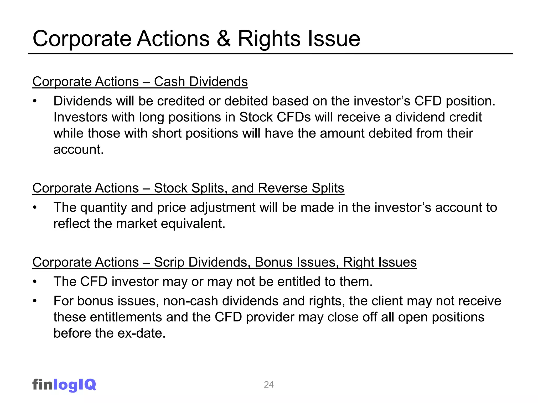 Corporate Actions & Rights Issue
Corporate Actions – Cash Dividends
• Dividends will be credited or debited based on the investor‟s CFD position.
   Investors with long positions in Stock CFDs will receive a dividend credit
   while those with short positions will have the amount debited from their
   account.

Corporate Actions – Stock Splits, and Reverse Splits
• The quantity and price adjustment will be made in the investor‟s account to
   reflect the market equivalent.

Corporate Actions – Scrip Dividends, Bonus Issues, Right Issues
• The CFD investor may or may not be entitled to them.
• For bonus issues, non-cash dividends and rights, the client may not receive
   these entitlements and the CFD provider may close off all open positions
   before the ex-date.


finlogIQ                              24
 