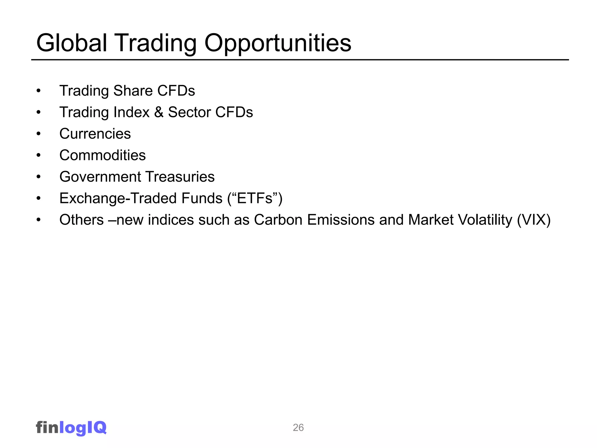 Global Trading Opportunities
•   Trading Share CFDs
•   Trading Index & Sector CFDs
•   Currencies
•   Commodities
•   Government Treasuries
•   Exchange-Traded Funds (“ETFs”)
•   Others –new indices such as Carbon Emissions and Market Volatility (VIX)




finlogIQ                              26
 