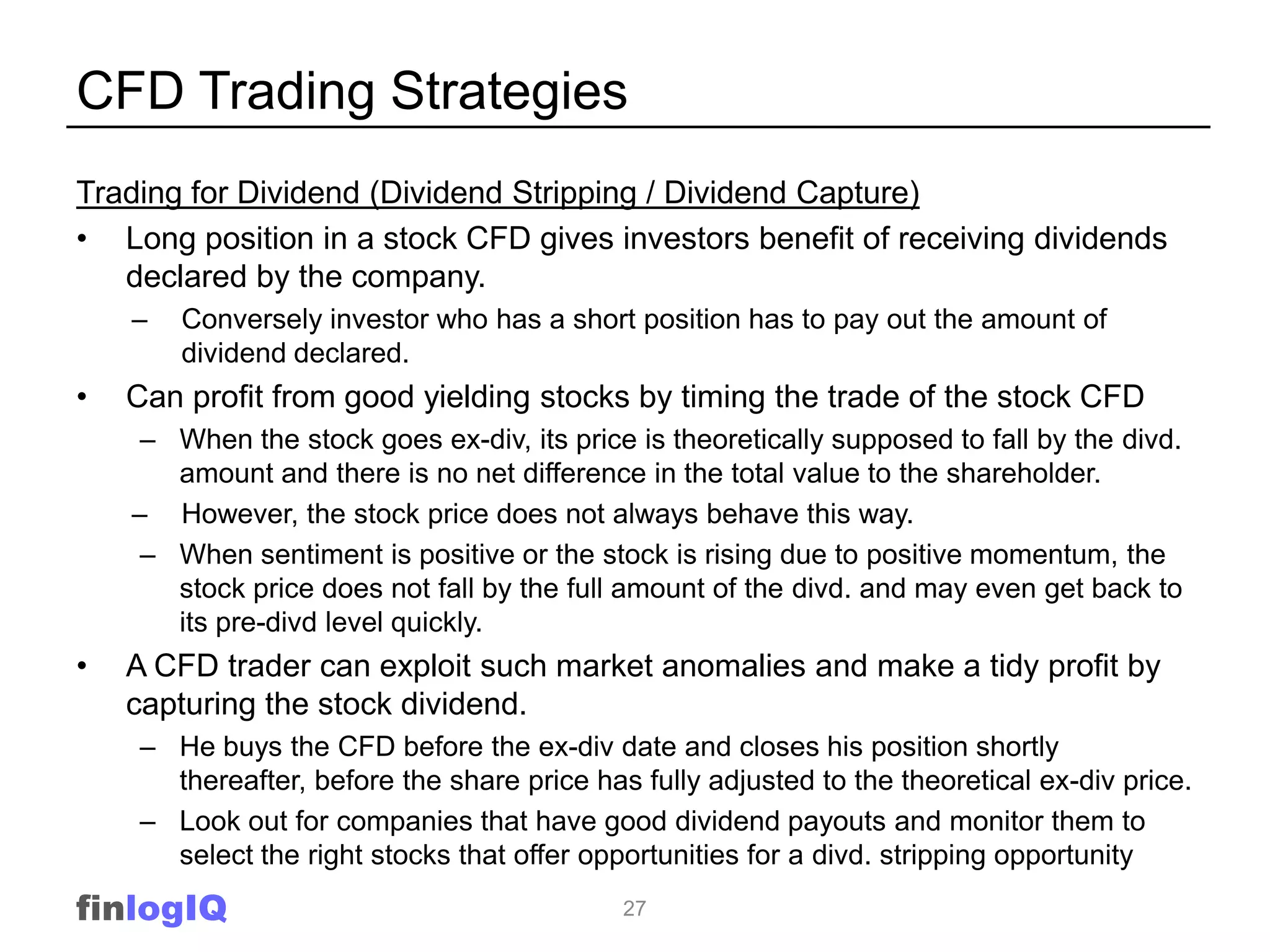 CFD Trading Strategies
Trading for Dividend (Dividend Stripping / Dividend Capture)
• Long position in a stock CFD gives investors benefit of receiving dividends
   declared by the company.
    –   Conversely investor who has a short position has to pay out the amount of
        dividend declared.
•   Can profit from good yielding stocks by timing the trade of the stock CFD
     – When the stock goes ex-div, its price is theoretically supposed to fall by the divd.
       amount and there is no net difference in the total value to the shareholder.
    – However, the stock price does not always behave this way.
     – When sentiment is positive or the stock is rising due to positive momentum, the
       stock price does not fall by the full amount of the divd. and may even get back to
       its pre-divd level quickly.
•   A CFD trader can exploit such market anomalies and make a tidy profit by
    capturing the stock dividend.
    – He buys the CFD before the ex-div date and closes his position shortly
      thereafter, before the share price has fully adjusted to the theoretical ex-div price.
    – Look out for companies that have good dividend payouts and monitor them to
      select the right stocks that offer opportunities for a divd. stripping opportunity
finlogIQ                                    27
 