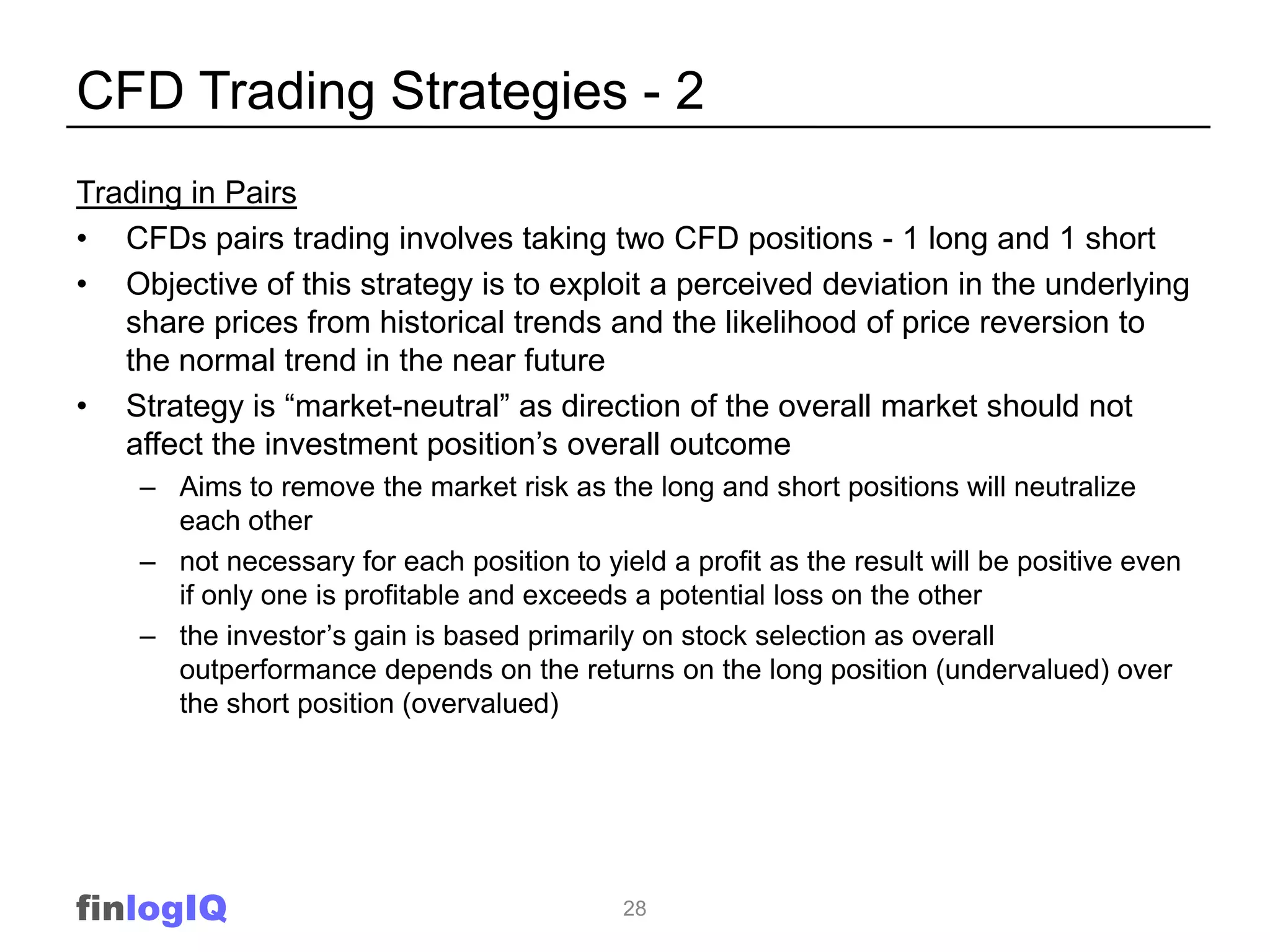 CFD Trading Strategies - 2
Trading in Pairs
• CFDs pairs trading involves taking two CFD positions - 1 long and 1 short
• Objective of this strategy is to exploit a perceived deviation in the underlying
   share prices from historical trends and the likelihood of price reversion to
   the normal trend in the near future
• Strategy is “market-neutral” as direction of the overall market should not
   affect the investment position‟s overall outcome
    – Aims to remove the market risk as the long and short positions will neutralize
      each other
    – not necessary for each position to yield a profit as the result will be positive even
      if only one is profitable and exceeds a potential loss on the other
    – the investor‟s gain is based primarily on stock selection as overall
      outperformance depends on the returns on the long position (undervalued) over
      the short position (overvalued)




finlogIQ                                    28
 
