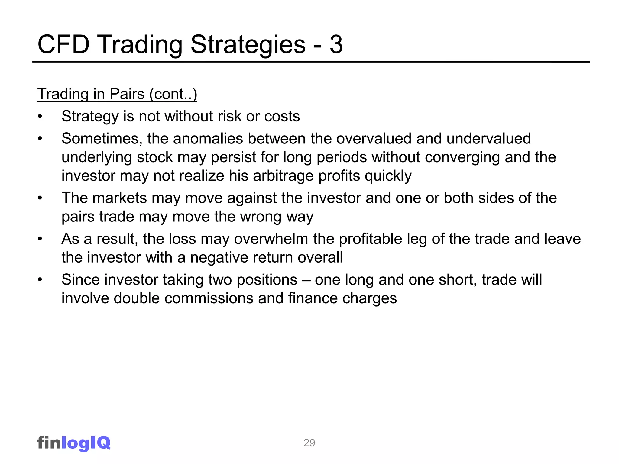 CFD Trading Strategies - 3
Trading in Pairs (cont..)
• Strategy is not without risk or costs
• Sometimes, the anomalies between the overvalued and undervalued
   underlying stock may persist for long periods without converging and the
   investor may not realize his arbitrage profits quickly
• The markets may move against the investor and one or both sides of the
   pairs trade may move the wrong way
• As a result, the loss may overwhelm the profitable leg of the trade and leave
   the investor with a negative return overall
• Since investor taking two positions – one long and one short, trade will
   involve double commissions and finance charges




finlogIQ                              29
 
