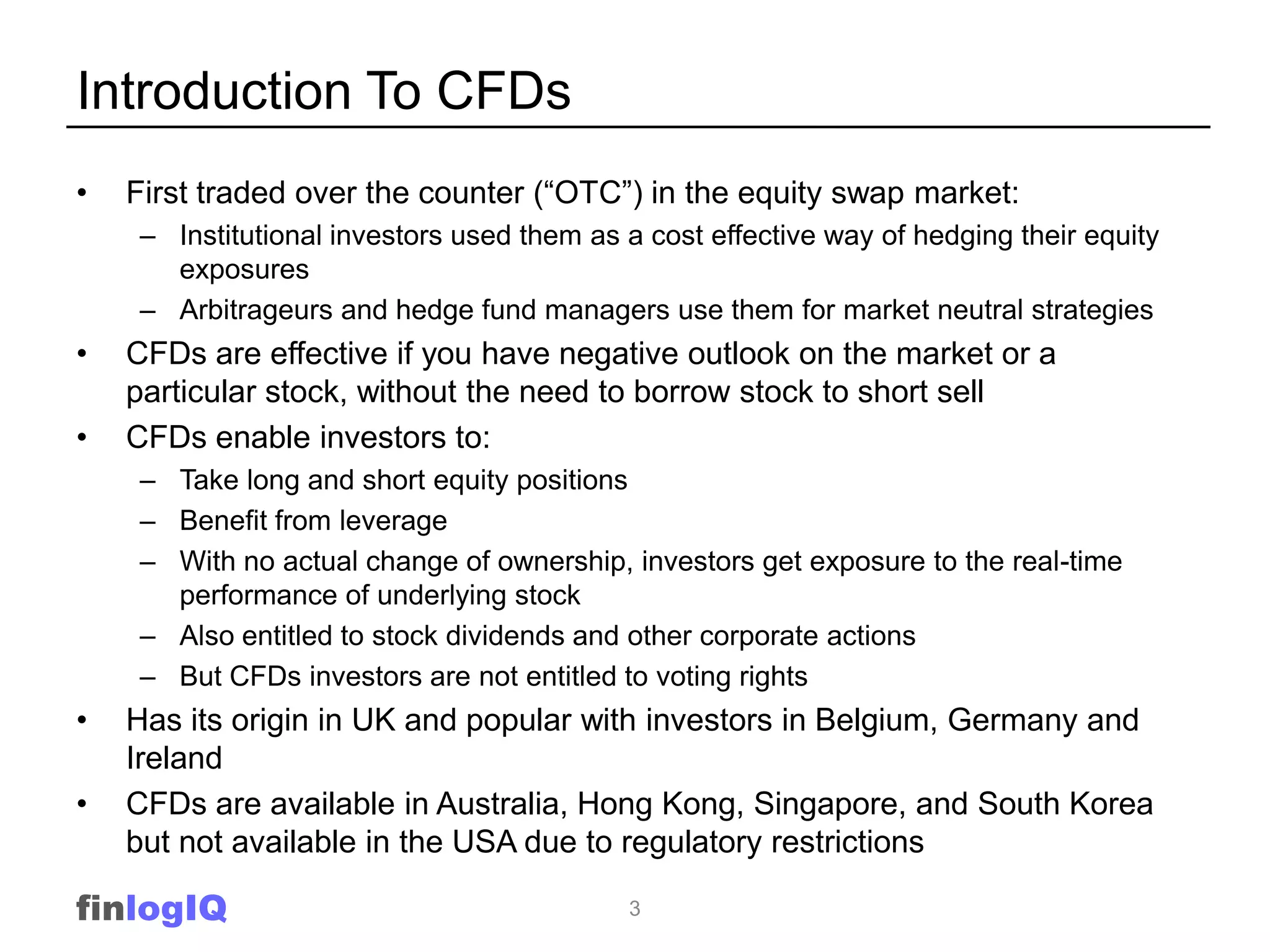 Introduction To CFDs
•   First traded over the counter (“OTC”) in the equity swap market:
    – Institutional investors used them as a cost effective way of hedging their equity
      exposures
    – Arbitrageurs and hedge fund managers use them for market neutral strategies
•   CFDs are effective if you have negative outlook on the market or a
    particular stock, without the need to borrow stock to short sell
•   CFDs enable investors to:
    – Take long and short equity positions
    – Benefit from leverage
    – With no actual change of ownership, investors get exposure to the real-time
      performance of underlying stock
    – Also entitled to stock dividends and other corporate actions
    – But CFDs investors are not entitled to voting rights
•   Has its origin in UK and popular with investors in Belgium, Germany and
    Ireland
•   CFDs are available in Australia, Hong Kong, Singapore, and South Korea
    but not available in the USA due to regulatory restrictions

finlogIQ                                   3
 