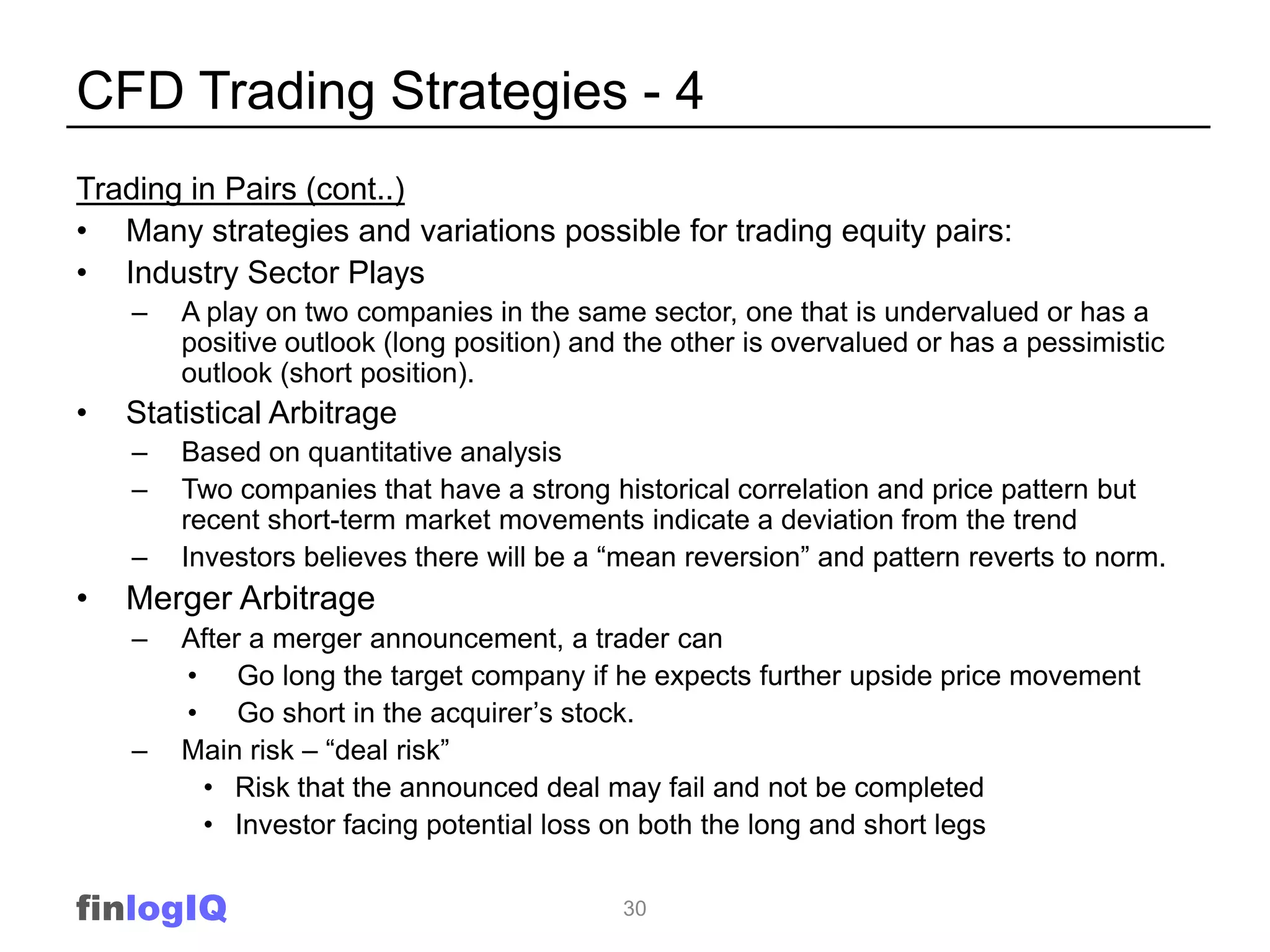 CFD Trading Strategies - 4
Trading in Pairs (cont..)
• Many strategies and variations possible for trading equity pairs:
• Industry Sector Plays
    –   A play on two companies in the same sector, one that is undervalued or has a
        positive outlook (long position) and the other is overvalued or has a pessimistic
        outlook (short position).
•   Statistical Arbitrage
    –   Based on quantitative analysis
    –   Two companies that have a strong historical correlation and price pattern but
        recent short-term market movements indicate a deviation from the trend
    –   Investors believes there will be a “mean reversion” and pattern reverts to norm.
•   Merger Arbitrage
    –   After a merger announcement, a trader can
        • Go long the target company if he expects further upside price movement
        • Go short in the acquirer‟s stock.
    –   Main risk – “deal risk”
         • Risk that the announced deal may fail and not be completed
         • Investor facing potential loss on both the long and short legs


finlogIQ                                    30
 