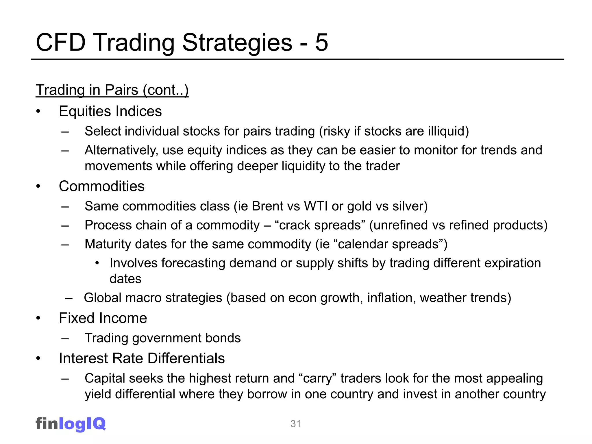 CFD Trading Strategies - 5
Trading in Pairs (cont..)
• Equities Indices
    –   Select individual stocks for pairs trading (risky if stocks are illiquid)
    –   Alternatively, use equity indices as they can be easier to monitor for trends and
        movements while offering deeper liquidity to the trader
•   Commodities
    –  Same commodities class (ie Brent vs WTI or gold vs silver)
    –  Process chain of a commodity – “crack spreads” (unrefined vs refined products)
    –  Maturity dates for the same commodity (ie “calendar spreads”)
        • Involves forecasting demand or supply shifts by trading different expiration
           dates
     – Global macro strategies (based on econ growth, inflation, weather trends)
•   Fixed Income
    –   Trading government bonds
•   Interest Rate Differentials
    –   Capital seeks the highest return and “carry” traders look for the most appealing
        yield differential where they borrow in one country and invest in another country

finlogIQ                                    31
 