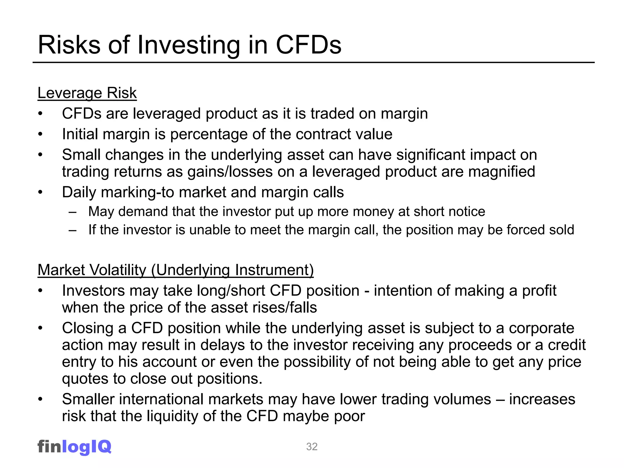 Risks of Investing in CFDs
Leverage Risk
• CFDs are leveraged product as it is traded on margin
• Initial margin is percentage of the contract value
• Small changes in the underlying asset can have significant impact on
   trading returns as gains/losses on a leveraged product are magnified
• Daily marking-to market and margin calls
    – May demand that the investor put up more money at short notice
    – If the investor is unable to meet the margin call, the position may be forced sold

Market Volatility (Underlying Instrument)
• Investors may take long/short CFD position - intention of making a profit
   when the price of the asset rises/falls
• Closing a CFD position while the underlying asset is subject to a corporate
   action may result in delays to the investor receiving any proceeds or a credit
   entry to his account or even the possibility of not being able to get any price
   quotes to close out positions.
• Smaller international markets may have lower trading volumes – increases
   risk that the liquidity of the CFD maybe poor

finlogIQ                                   32
 