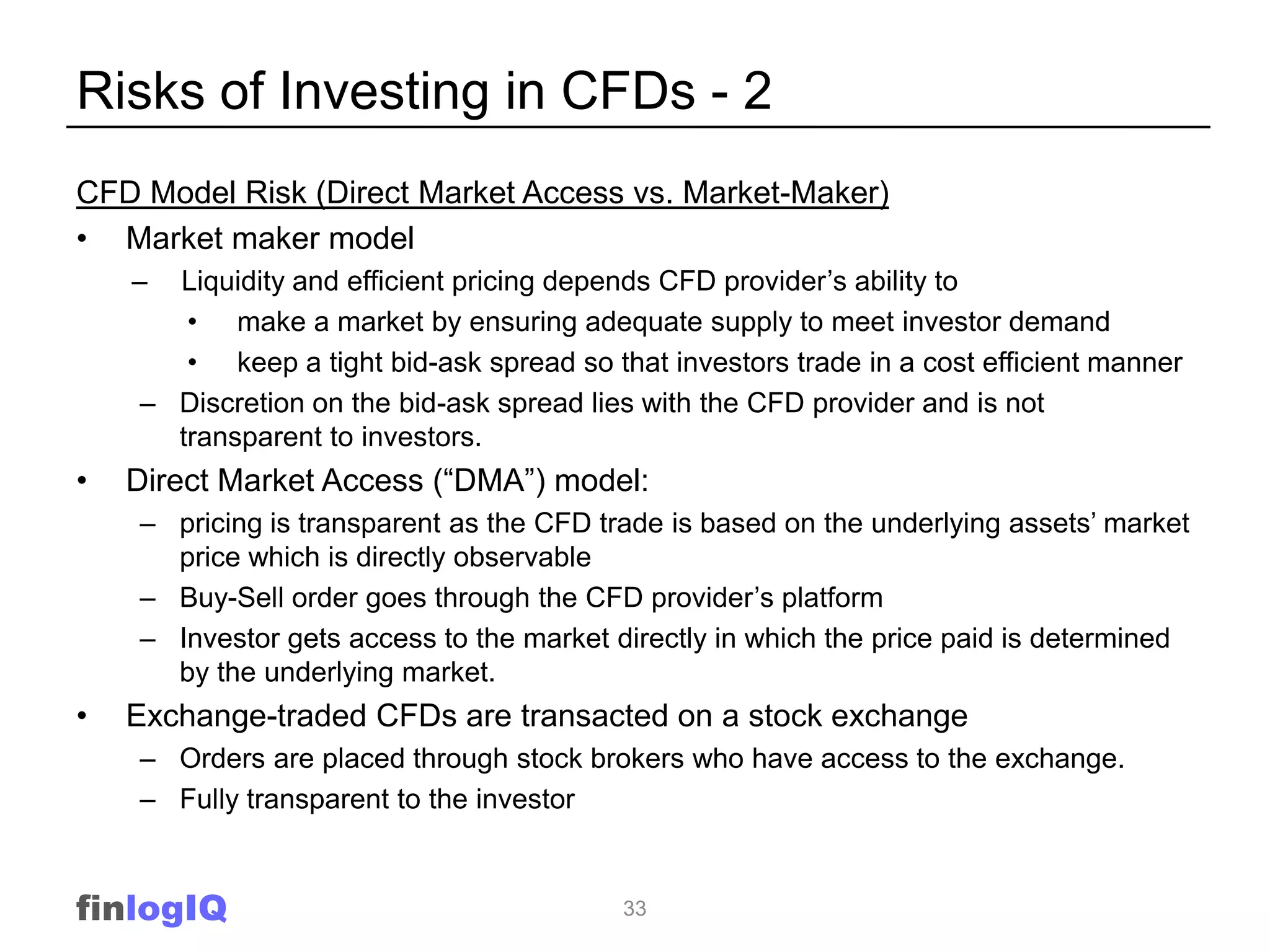 Risks of Investing in CFDs - 2
CFD Model Risk (Direct Market Access vs. Market-Maker)
• Market maker model
    – Liquidity and efficient pricing depends CFD provider‟s ability to
       • make a market by ensuring adequate supply to meet investor demand
       • keep a tight bid-ask spread so that investors trade in a cost efficient manner
    – Discretion on the bid-ask spread lies with the CFD provider and is not
      transparent to investors.
•   Direct Market Access (“DMA”) model:
    – pricing is transparent as the CFD trade is based on the underlying assets‟ market
      price which is directly observable
    – Buy-Sell order goes through the CFD provider‟s platform
    – Investor gets access to the market directly in which the price paid is determined
      by the underlying market.
•   Exchange-traded CFDs are transacted on a stock exchange
    – Orders are placed through stock brokers who have access to the exchange.
    – Fully transparent to the investor


finlogIQ                                  33
 