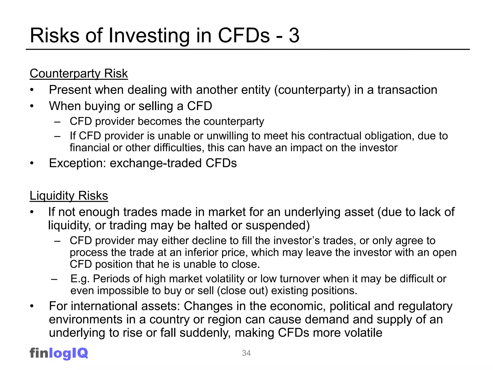 Risks of Investing in CFDs - 3
Counterparty Risk
• Present when dealing with another entity (counterparty) in a transaction
• When buying or selling a CFD
    – CFD provider becomes the counterparty
    – If CFD provider is unable or unwilling to meet his contractual obligation, due to
      financial or other difficulties, this can have an impact on the investor
•   Exception: exchange-traded CFDs

Liquidity Risks
• If not enough trades made in market for an underlying asset (due to lack of
   liquidity, or trading may be halted or suspended)
     – CFD provider may either decline to fill the investor‟s trades, or only agree to
       process the trade at an inferior price, which may leave the investor with an open
       CFD position that he is unable to close.
    – E.g. Periods of high market volatility or low turnover when it may be difficult or
       even impossible to buy or sell (close out) existing positions.
•   For international assets: Changes in the economic, political and regulatory
    environments in a country or region can cause demand and supply of an
    underlying to rise or fall suddenly, making CFDs more volatile
finlogIQ                                   34
 