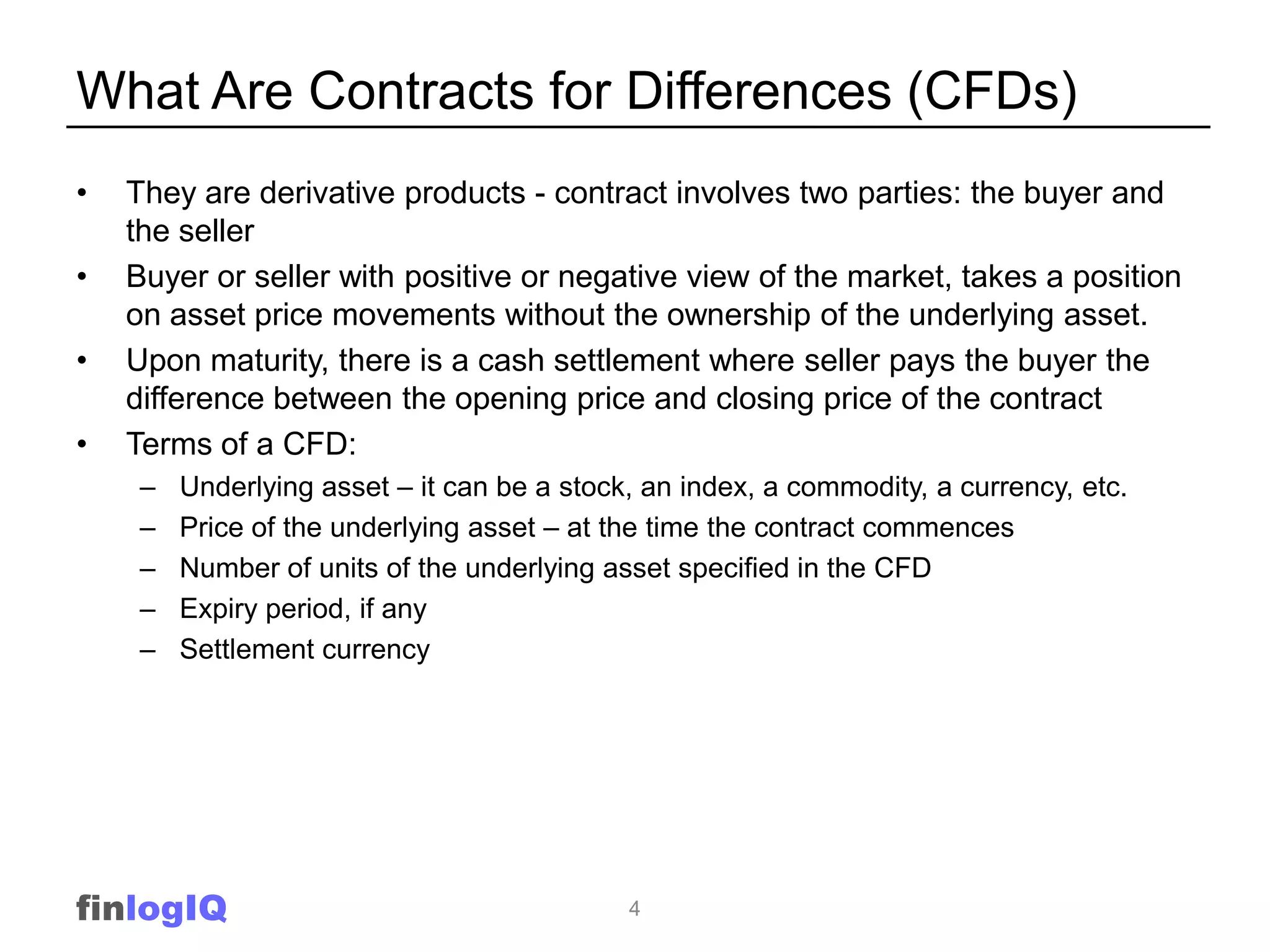 What Are Contracts for Differences (CFDs)
•   They are derivative products - contract involves two parties: the buyer and
    the seller
•   Buyer or seller with positive or negative view of the market, takes a position
    on asset price movements without the ownership of the underlying asset.
•   Upon maturity, there is a cash settlement where seller pays the buyer the
    difference between the opening price and closing price of the contract
•   Terms of a CFD:
     –   Underlying asset – it can be a stock, an index, a commodity, a currency, etc.
     –   Price of the underlying asset – at the time the contract commences
     –   Number of units of the underlying asset specified in the CFD
     –   Expiry period, if any
     –   Settlement currency




finlogIQ                                     4
 