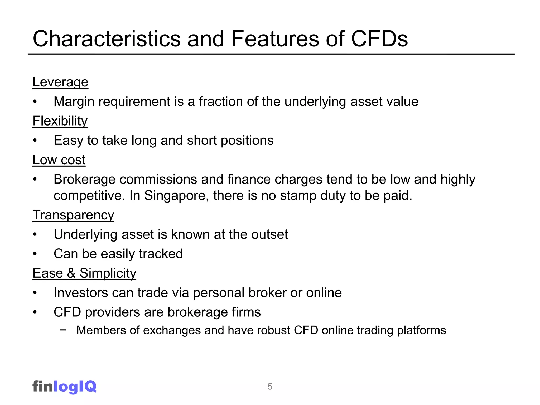 Characteristics and Features of CFDs
Leverage
• Margin requirement is a fraction of the underlying asset value
Flexibility
• Easy to take long and short positions
Low cost
• Brokerage commissions and finance charges tend to be low and highly
   competitive. In Singapore, there is no stamp duty to be paid.
Transparency
• Underlying asset is known at the outset
• Can be easily tracked
Ease & Simplicity
• Investors can trade via personal broker or online
• CFD providers are brokerage firms
    − Members of exchanges and have robust CFD online trading platforms



finlogIQ                                5
 