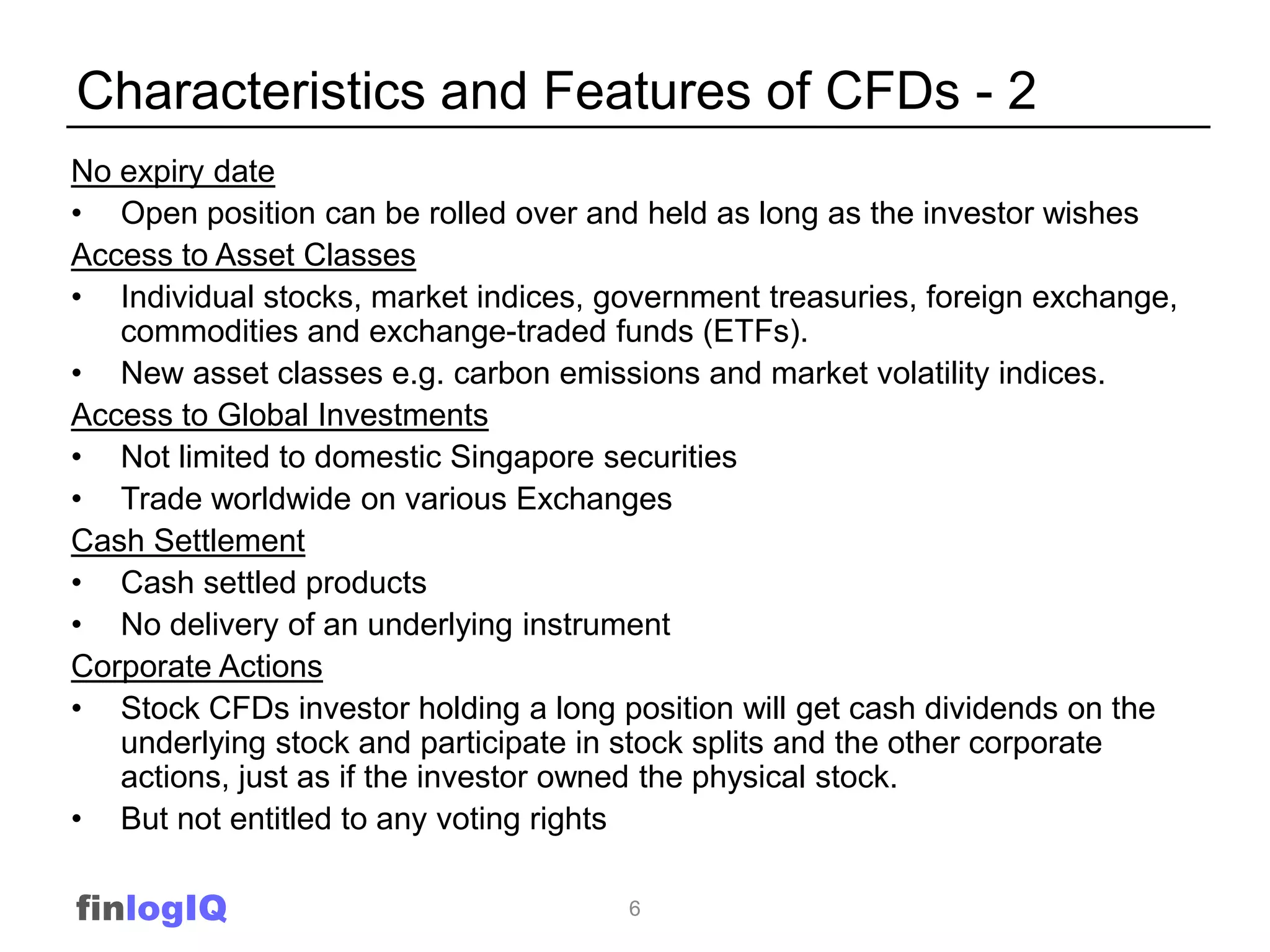 Characteristics and Features of CFDs - 2
No expiry date
• Open position can be rolled over and held as long as the investor wishes
Access to Asset Classes
• Individual stocks, market indices, government treasuries, foreign exchange,
   commodities and exchange-traded funds (ETFs).
• New asset classes e.g. carbon emissions and market volatility indices.
Access to Global Investments
• Not limited to domestic Singapore securities
• Trade worldwide on various Exchanges
Cash Settlement
• Cash settled products
• No delivery of an underlying instrument
Corporate Actions
• Stock CFDs investor holding a long position will get cash dividends on the
   underlying stock and participate in stock splits and the other corporate
   actions, just as if the investor owned the physical stock.
• But not entitled to any voting rights

finlogIQ                              6
 