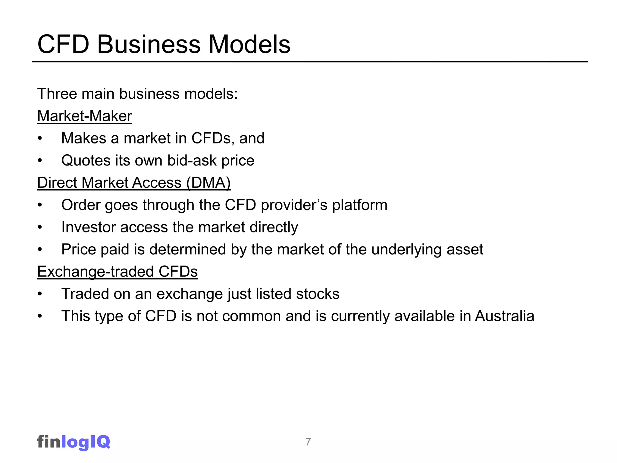 CFD Business Models
Three main business models:
Market-Maker
• Makes a market in CFDs, and
• Quotes its own bid-ask price
Direct Market Access (DMA)
• Order goes through the CFD provider‟s platform
• Investor access the market directly
• Price paid is determined by the market of the underlying asset
Exchange-traded CFDs
• Traded on an exchange just listed stocks
• This type of CFD is not common and is currently available in Australia




finlogIQ                              7
 