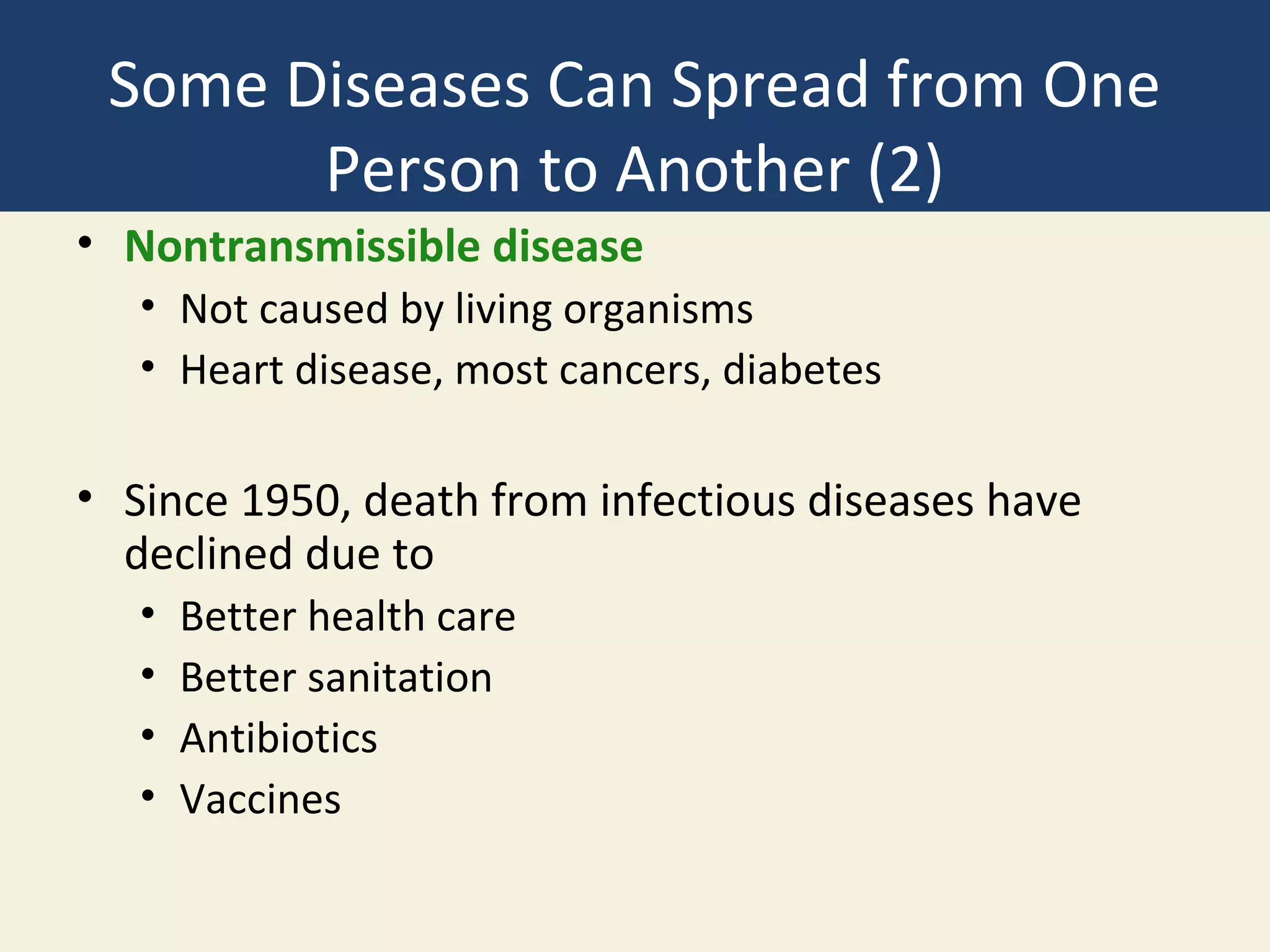 Some Diseases Can Spread from One
       Person to Another (2)
• Nontransmissible disease
   • Not caused by living organisms
   • Heart disease, most cancers, diabetes

• Since 1950, death from infectious diseases have
  declined due to
   •   Better health care
   •   Better sanitation
   •   Antibiotics
   •   Vaccines
 