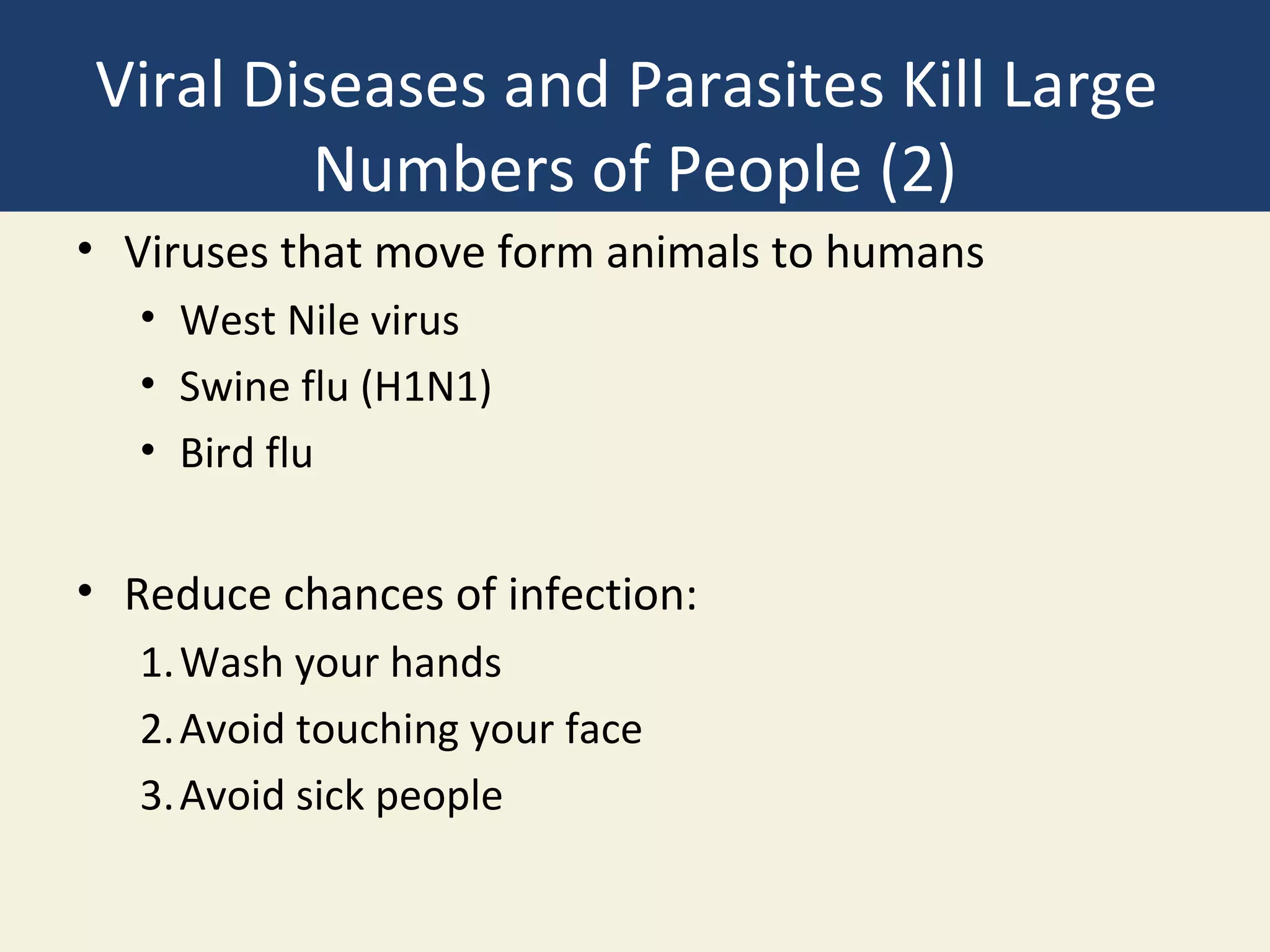 Viral Diseases and Parasites Kill Large
        Numbers of People (2)
• Viruses that move form animals to humans
   • West Nile virus
   • Swine flu (H1N1)
   • Bird flu


• Reduce chances of infection:
   1. Wash your hands
   2. Avoid touching your face
   3. Avoid sick people
 