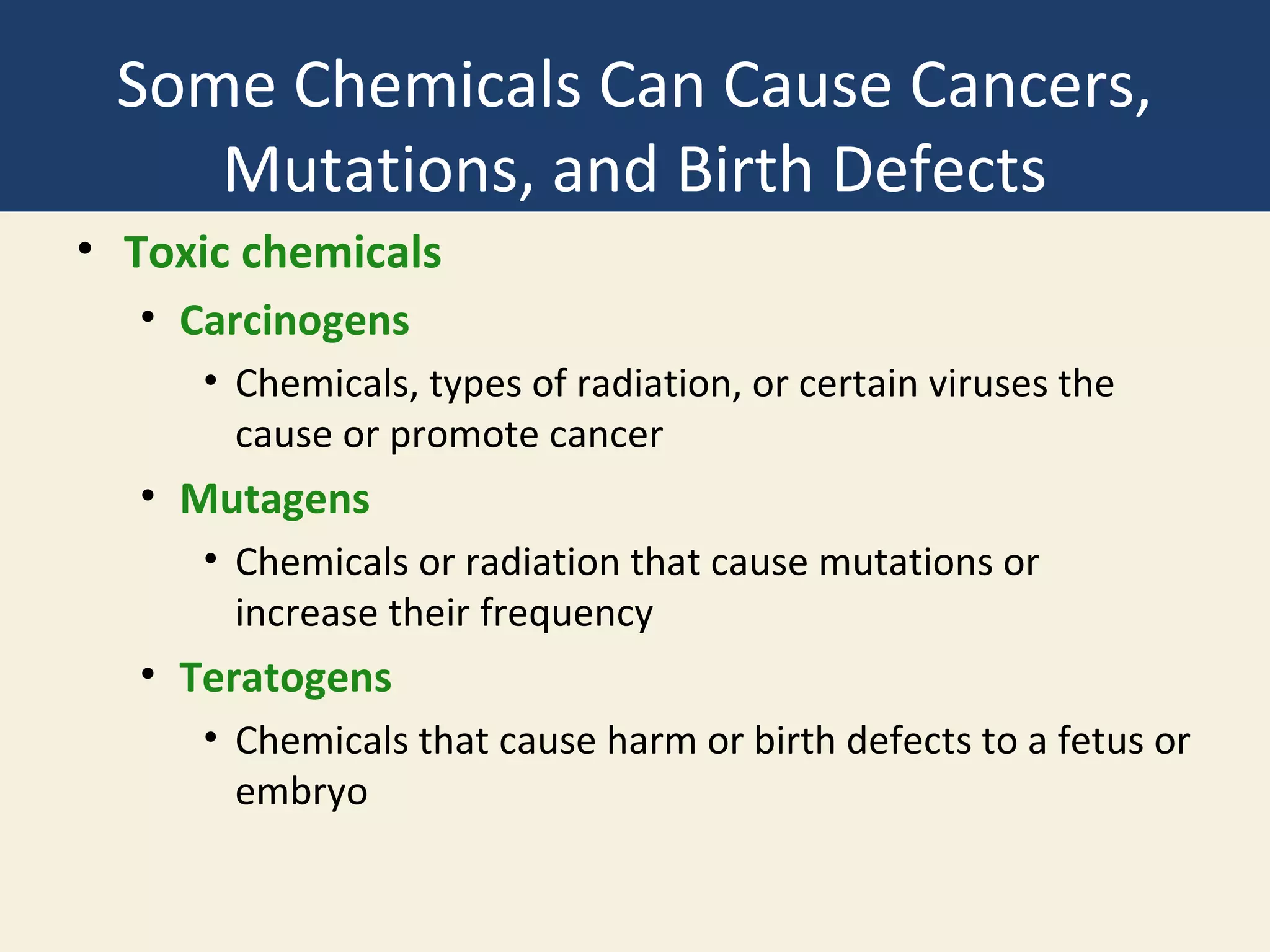 Some Chemicals Can Cause Cancers,
    Mutations, and Birth Defects
• Toxic chemicals
  • Carcinogens
     • Chemicals, types of radiation, or certain viruses the
       cause or promote cancer
  • Mutagens
     • Chemicals or radiation that cause mutations or
       increase their frequency
  • Teratogens
     • Chemicals that cause harm or birth defects to a fetus or
       embryo
 