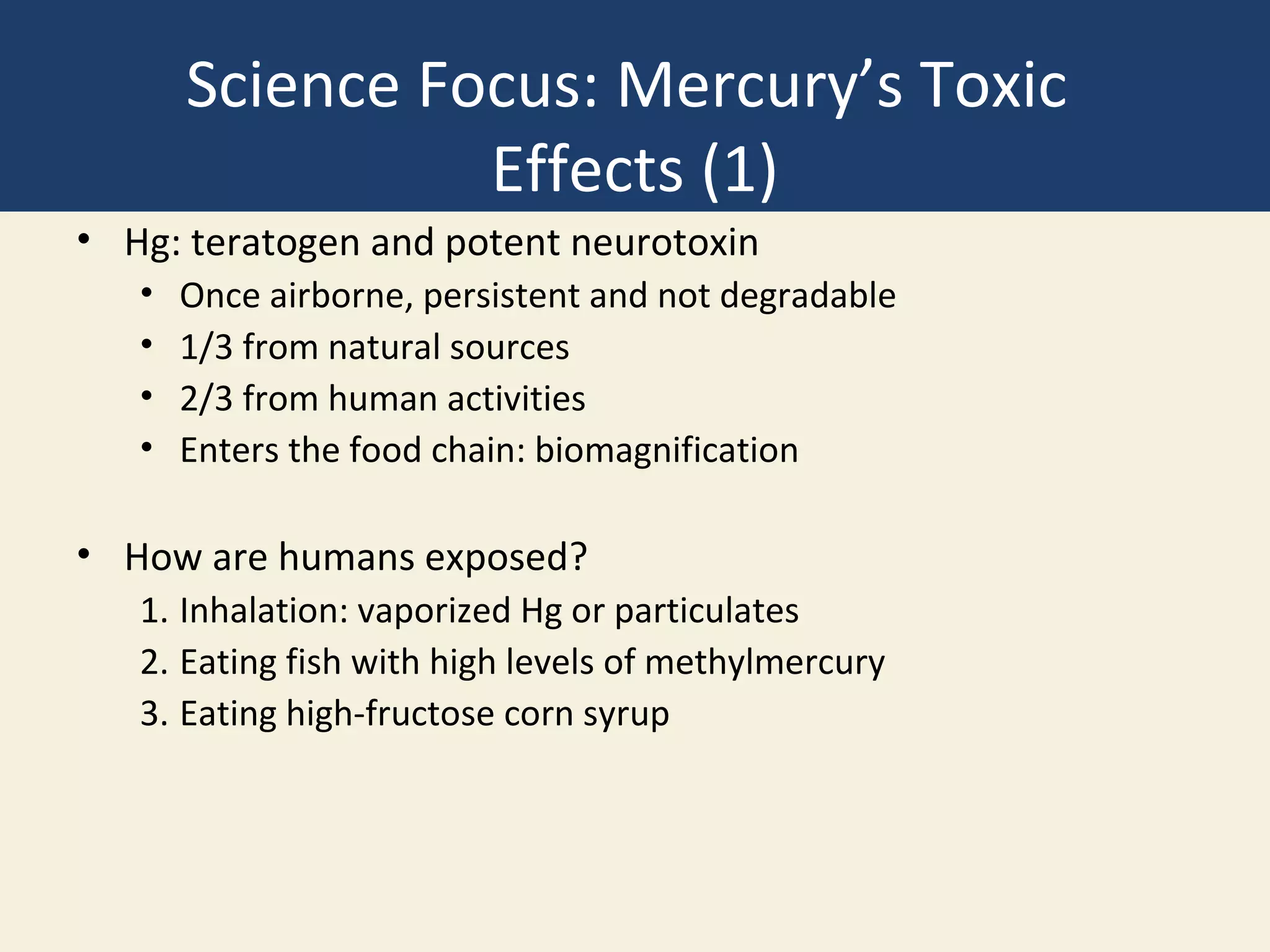 Science Focus: Mercury’s Toxic
                 Effects (1)
• Hg: teratogen and potent neurotoxin
   •   Once airborne, persistent and not degradable
   •   1/3 from natural sources
   •   2/3 from human activities
   •   Enters the food chain: biomagnification

• How are humans exposed?
   1. Inhalation: vaporized Hg or particulates
   2. Eating fish with high levels of methylmercury
   3. Eating high-fructose corn syrup
 