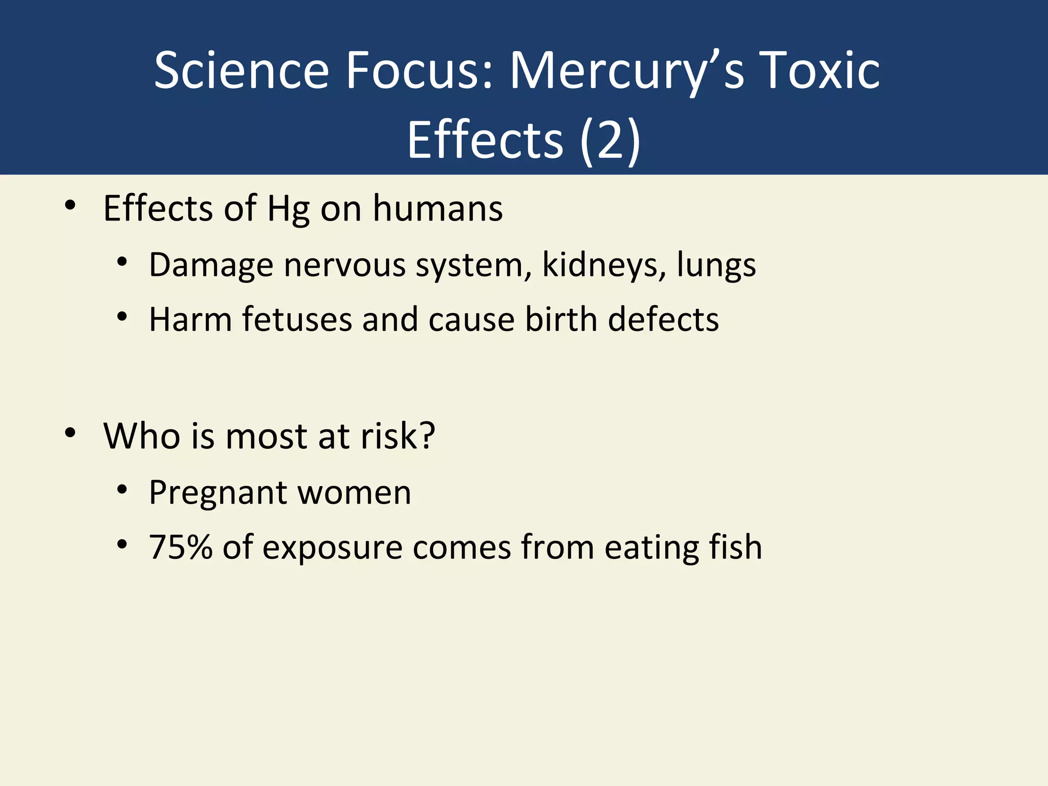 Science Focus: Mercury’s Toxic
               Effects (2)
• Effects of Hg on humans
   • Damage nervous system, kidneys, lungs
   • Harm fetuses and cause birth defects


• Who is most at risk?
   • Pregnant women
   • 75% of exposure comes from eating fish
 