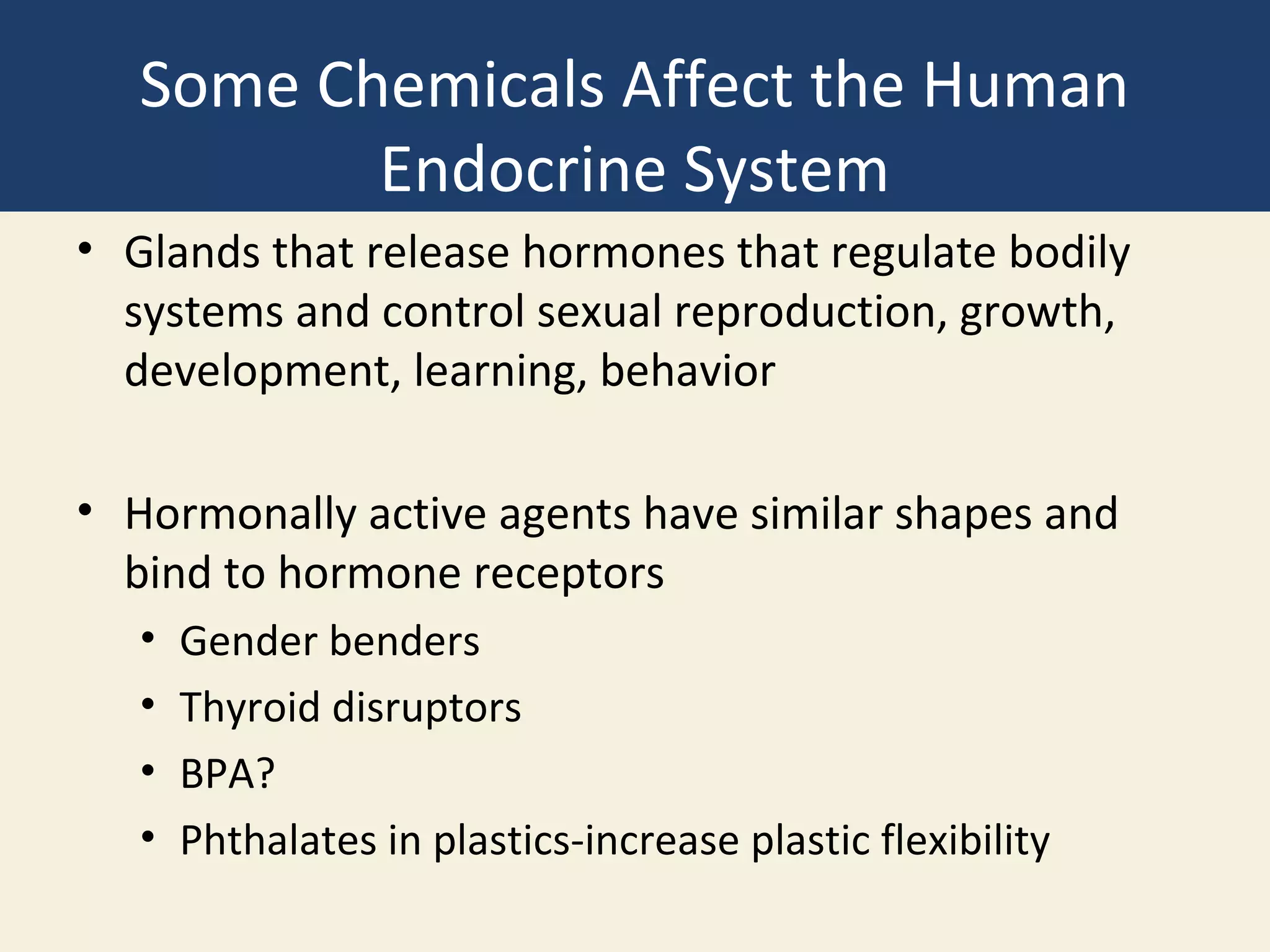 Some Chemicals Affect the Human
          Endocrine System
• Glands that release hormones that regulate bodily
  systems and control sexual reproduction, growth,
  development, learning, behavior

• Hormonally active agents have similar shapes and
  bind to hormone receptors
   •   Gender benders
   •   Thyroid disruptors
   •   BPA?
   •   Phthalates in plastics-increase plastic flexibility
 