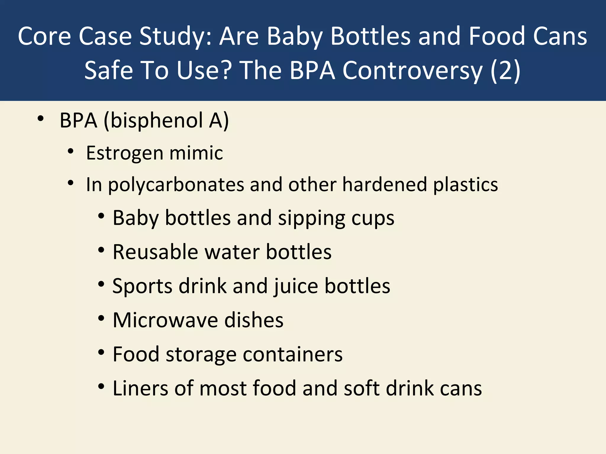 Core Case Study: Are Baby Bottles and Food Cans
     Safe To Use? The BPA Controversy (2)
 • BPA (bisphenol A)
    • Estrogen mimic
    • In polycarbonates and other hardened plastics
       • Baby bottles and sipping cups
       • Reusable water bottles
       • Sports drink and juice bottles
       • Microwave dishes
       • Food storage containers
       • Liners of most food and soft drink cans
 