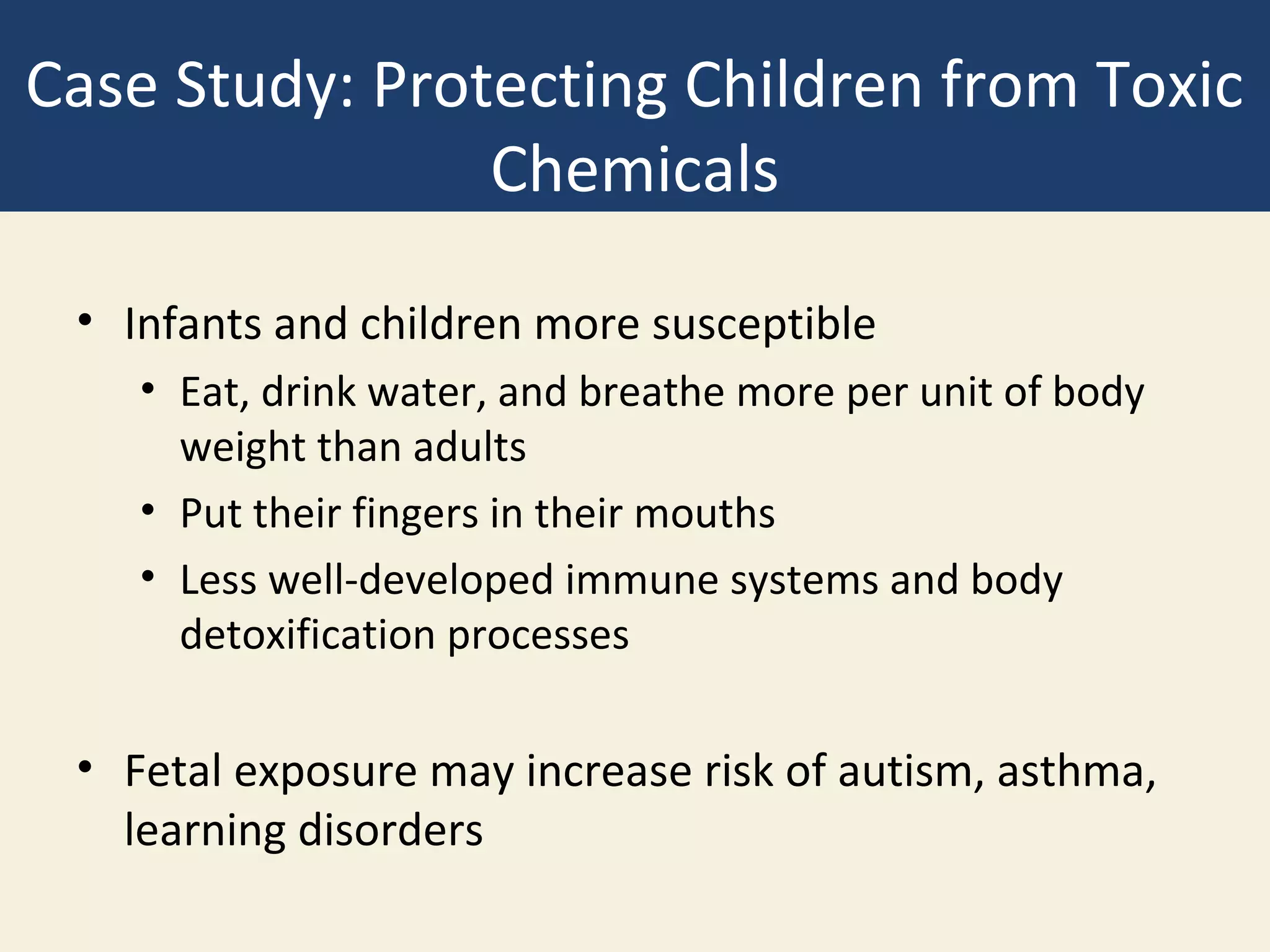 Case Study: Protecting Children from Toxic
                Chemicals

 • Infants and children more susceptible
    • Eat, drink water, and breathe more per unit of body
      weight than adults
    • Put their fingers in their mouths
    • Less well-developed immune systems and body
      detoxification processes

 • Fetal exposure may increase risk of autism, asthma,
   learning disorders
 