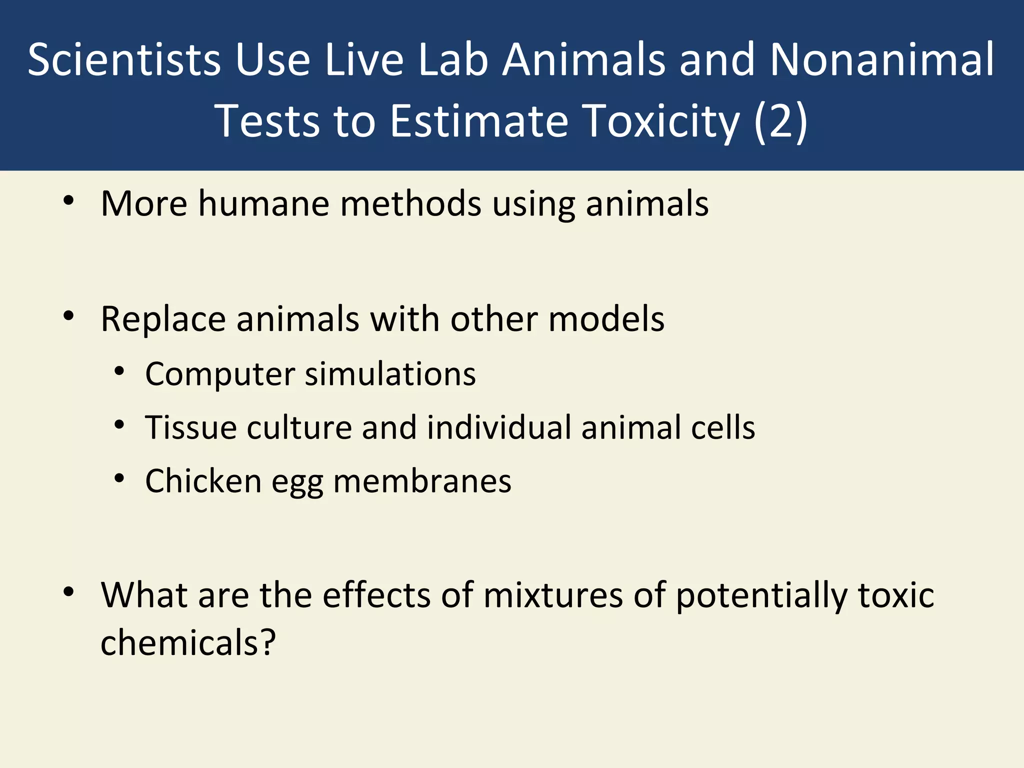 Scientists Use Live Lab Animals and Nonanimal
          Tests to Estimate Toxicity (2)
 • More humane methods using animals

 • Replace animals with other models
    • Computer simulations
    • Tissue culture and individual animal cells
    • Chicken egg membranes


 • What are the effects of mixtures of potentially toxic
   chemicals?
 