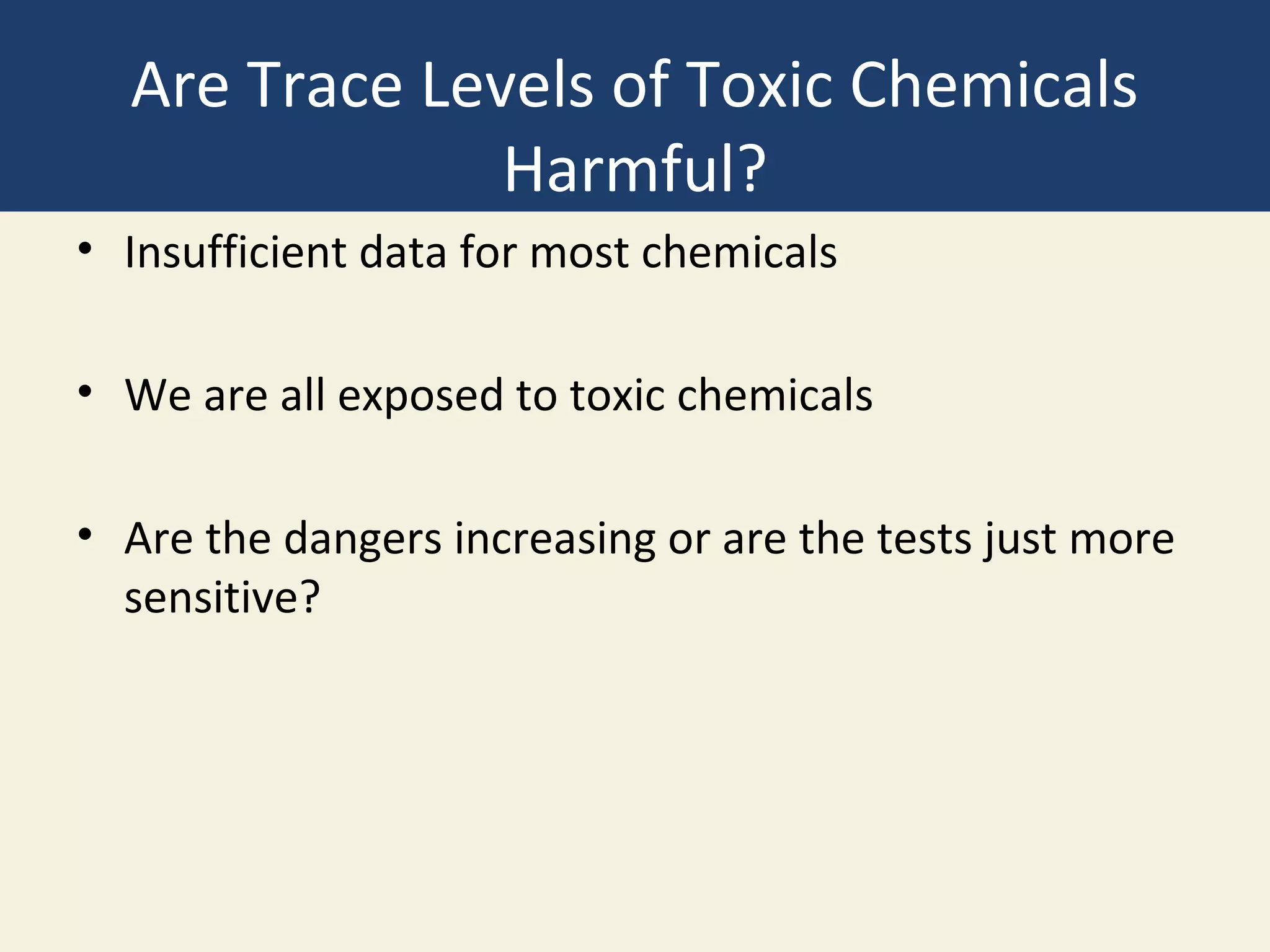 Are Trace Levels of Toxic Chemicals
               Harmful?
• Insufficient data for most chemicals

• We are all exposed to toxic chemicals

• Are the dangers increasing or are the tests just more
  sensitive?
 