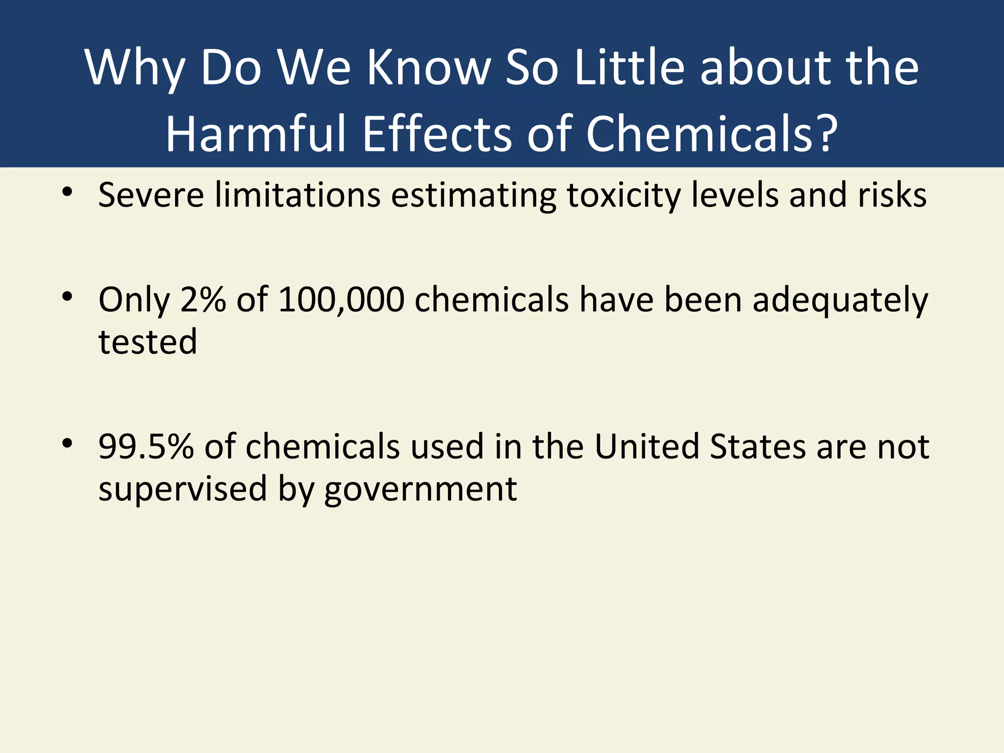 Why Do We Know So Little about the
   Harmful Effects of Chemicals?
• Severe limitations estimating toxicity levels and risks

• Only 2% of 100,000 chemicals have been adequately
  tested

• 99.5% of chemicals used in the United States are not
  supervised by government
 