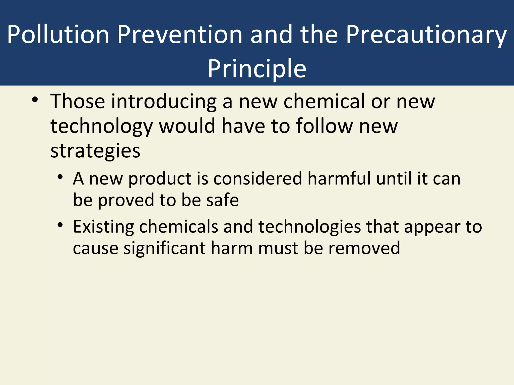Pollution Prevention and the Precautionary
                 Principle
  • Those introducing a new chemical or new
    technology would have to follow new
    strategies
    • A new product is considered harmful until it can
      be proved to be safe
    • Existing chemicals and technologies that appear to
      cause significant harm must be removed
 