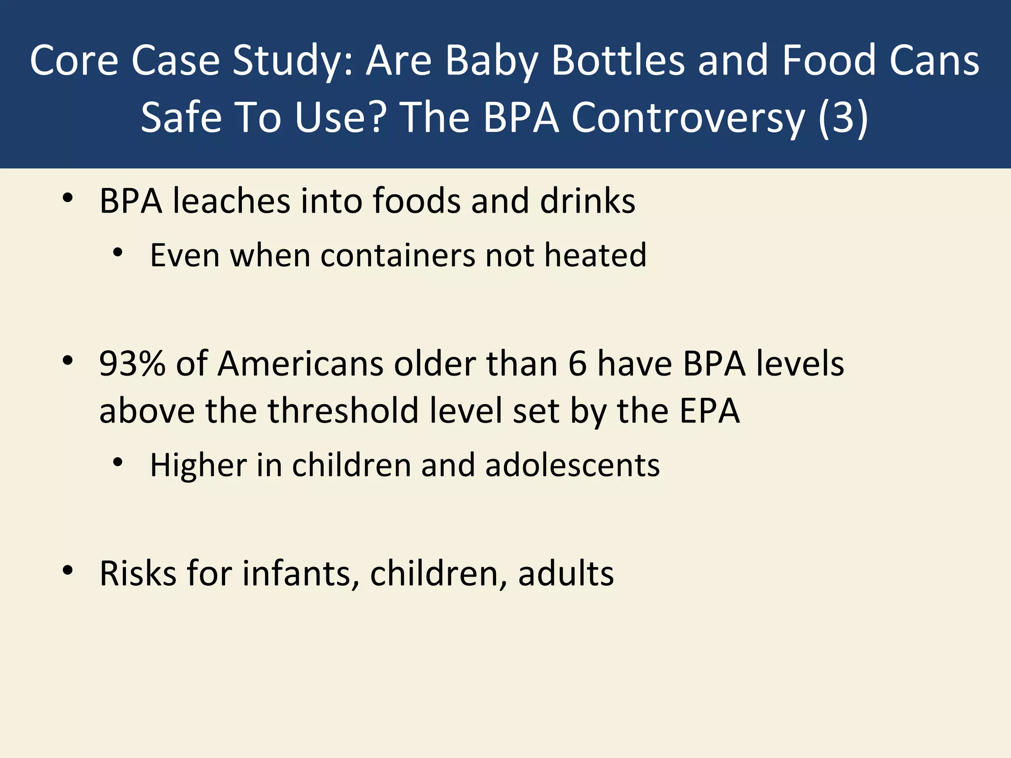 Core Case Study: Are Baby Bottles and Food Cans
     Safe To Use? The BPA Controversy (3)
 • BPA leaches into foods and drinks
    • Even when containers not heated

 • 93% of Americans older than 6 have BPA levels
   above the threshold level set by the EPA
    • Higher in children and adolescents

 • Risks for infants, children, adults
 