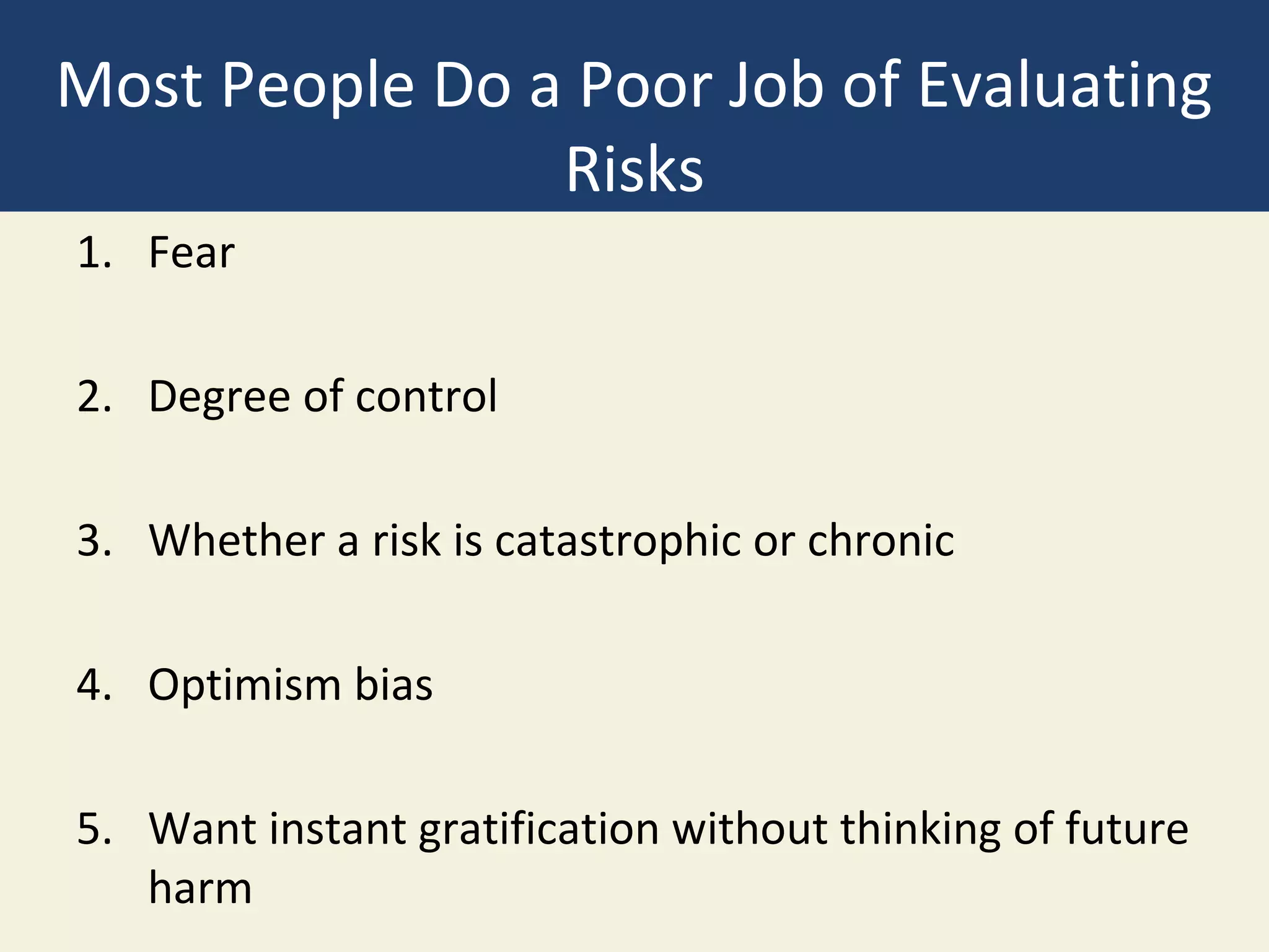 Most People Do a Poor Job of Evaluating
                Risks
1. Fear

2. Degree of control

3. Whether a risk is catastrophic or chronic

4. Optimism bias

5. Want instant gratification without thinking of future
   harm
 