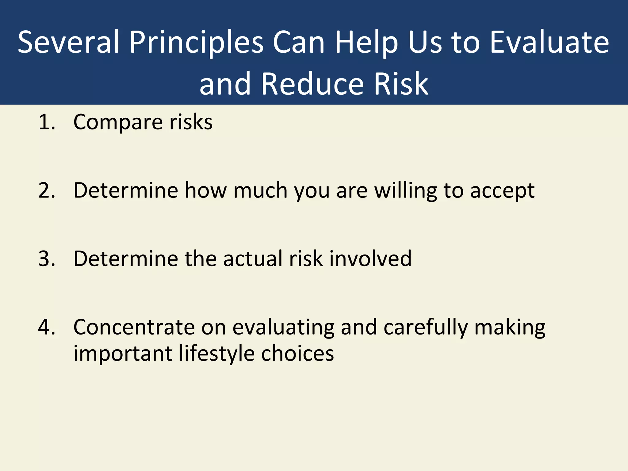 Several Principles Can Help Us to Evaluate
             and Reduce Risk
 1. Compare risks

 2. Determine how much you are willing to accept

 3. Determine the actual risk involved

 4. Concentrate on evaluating and carefully making
    important lifestyle choices
 