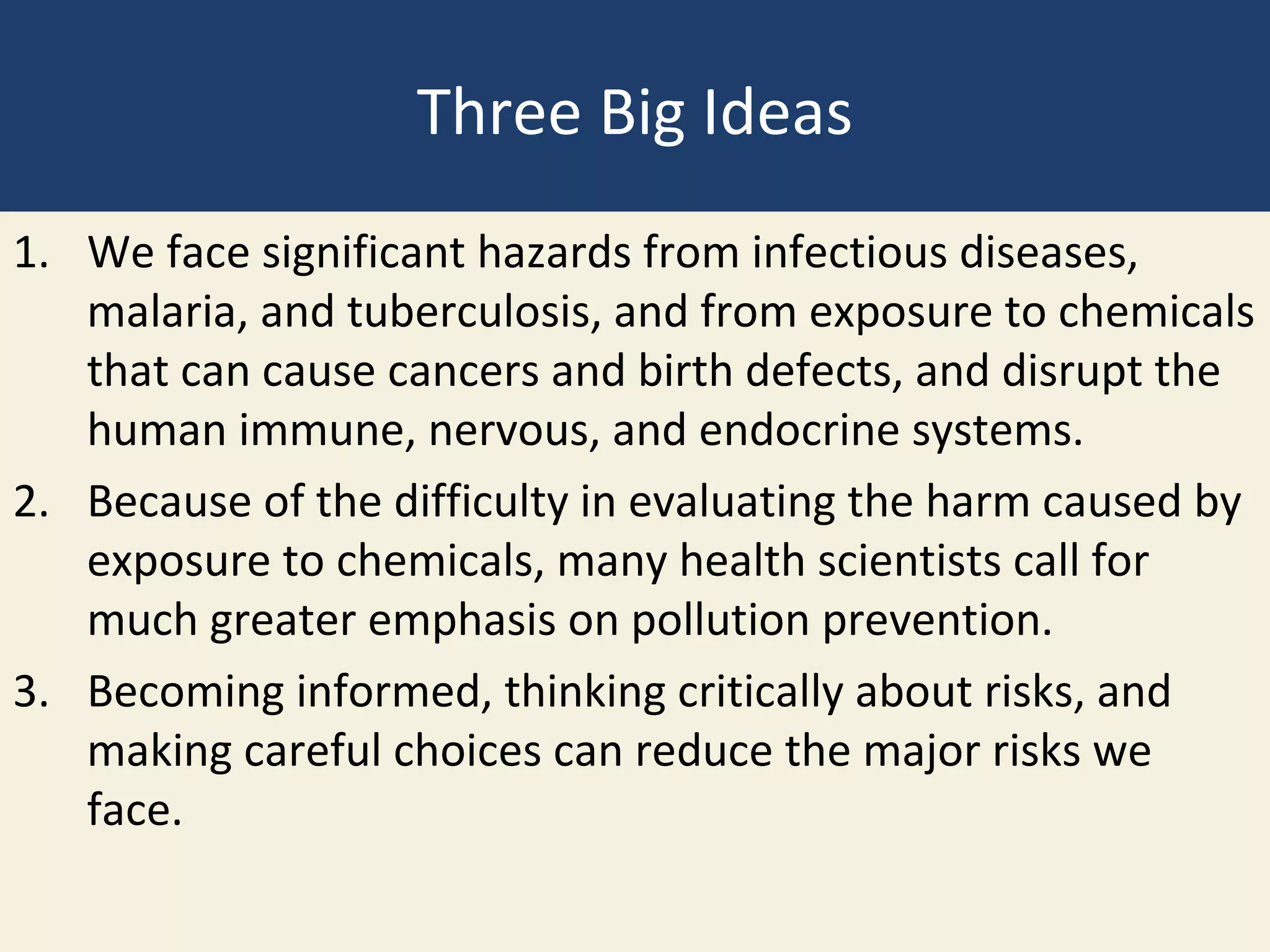 Three Big Ideas
1. We face significant hazards from infectious diseases,
   malaria, and tuberculosis, and from exposure to chemicals
   that can cause cancers and birth defects, and disrupt the
   human immune, nervous, and endocrine systems.
2. Because of the difficulty in evaluating the harm caused by
   exposure to chemicals, many health scientists call for
   much greater emphasis on pollution prevention.
3. Becoming informed, thinking critically about risks, and
   making careful choices can reduce the major risks we
   face.
 
