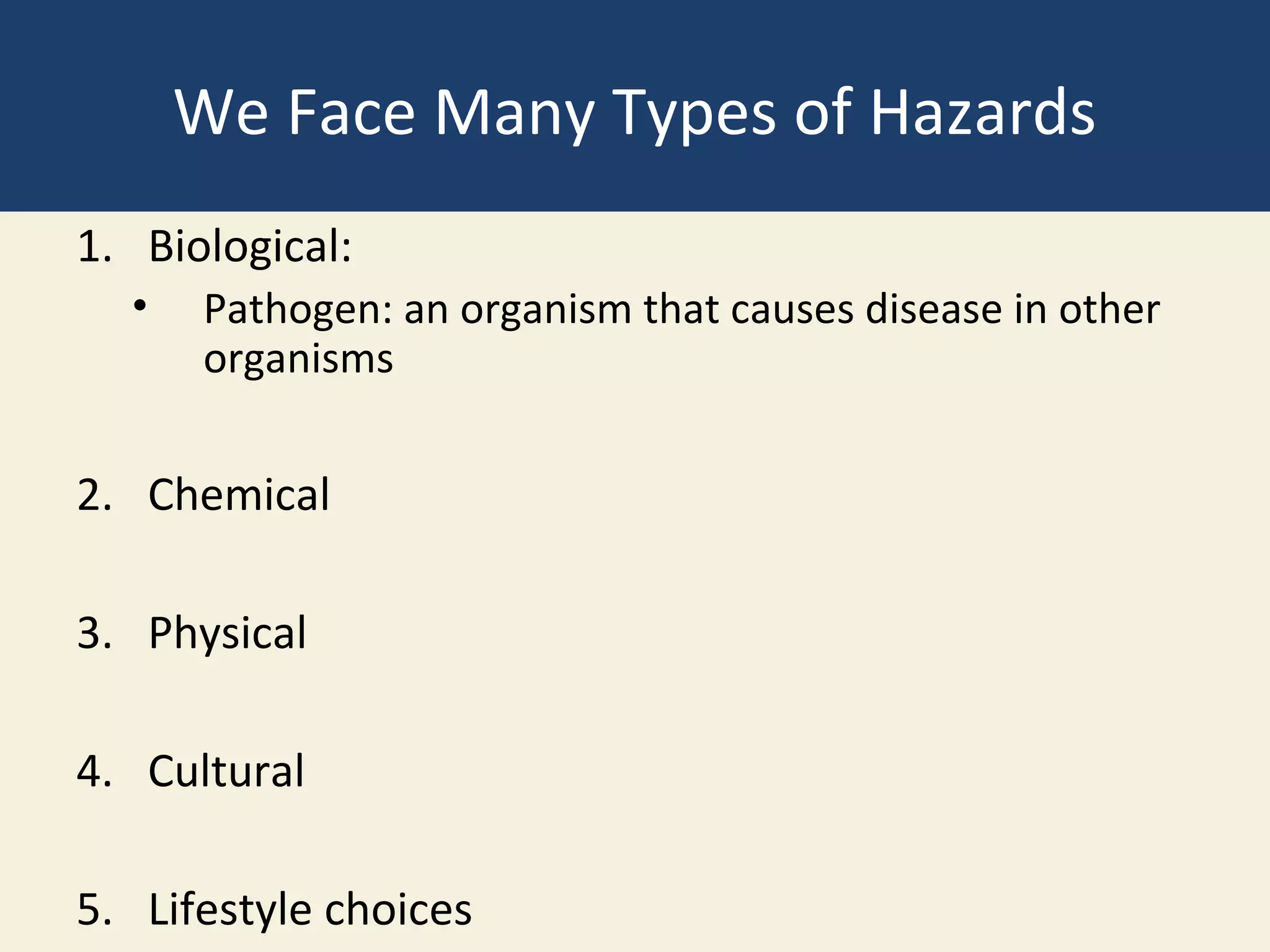 We Face Many Types of Hazards
1. Biological:
  •   Pathogen: an organism that causes disease in other
      organisms


2. Chemical

3. Physical

4. Cultural

5. Lifestyle choices
 
